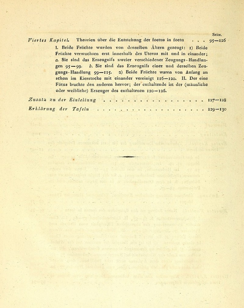 Seite. Viertes Kapitel. Theorien über die Entstehung der foetus in foetu . . . 95—126 I. Beide Früchte wurden von denselben Altern gezeugt: i) Beide Früchte verwuchsen erst innerhalb des Uterus mit und in einander; a. Sie sind das Erzeugnifs zweier verschiedener Zeugungs - Handlun- gen 95 — 99. b. Sie sind das Erzeugnifs einer und derselben Zeu- gungs-Handlung 99—115. 2) Beide Früchte waren von Anfang an schon im Eierstocke mit einander vereinigt 116—lao. II. Der eine Fötus brachte den anderen hervor; der enthaltende ist der (männliche oder weibliche) Erzeuger des enthaltenen lao—laö. Zusatz zu der Einleitung . . . , . •- 127—128 Erklärung der Tafeln 129—130