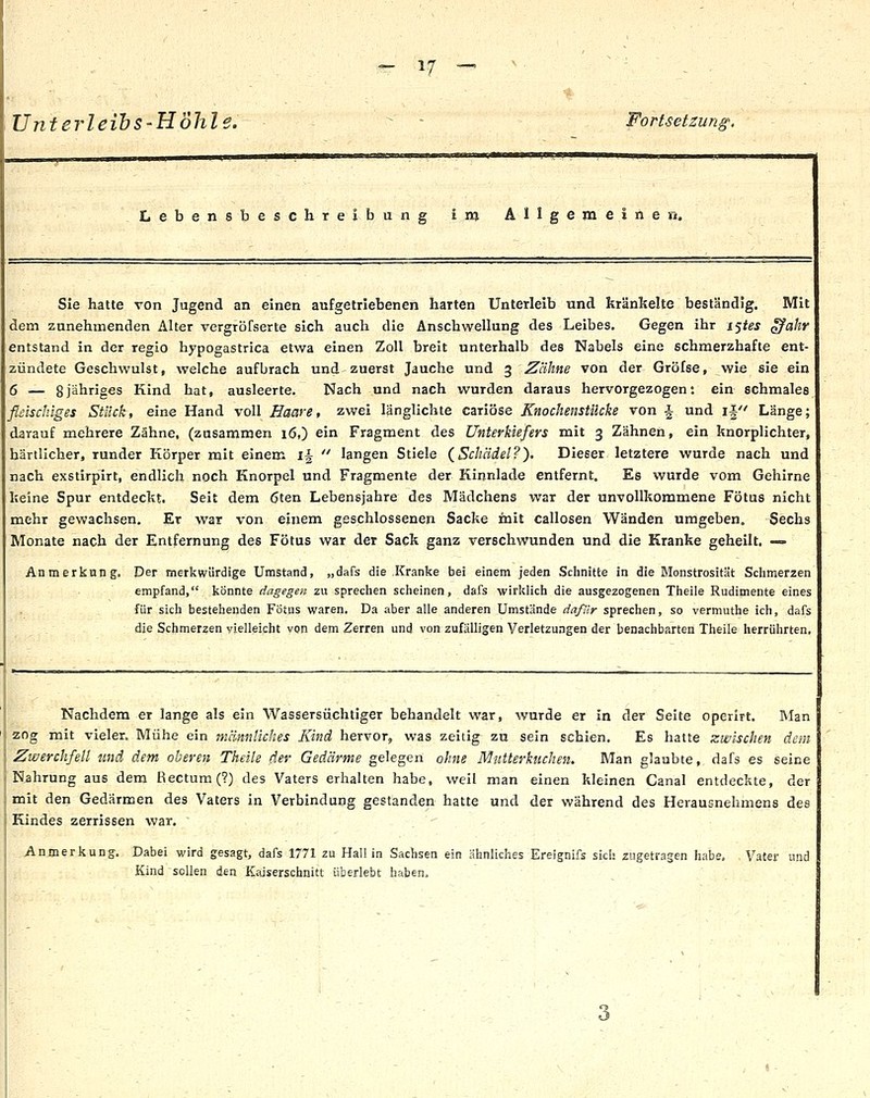 Unterleibs-Höhle. - Fortsetzung. Lebensbeschreibung Inj Allgemeinen. Sie hatte von Jugend an einen aufgetriebenen harten Unterleib und kränkelte beständig. Mit dem zunehmenden Alter vergröfserte sich auch die Anschwellung des Leibes. Gegen ihr i<^tes ^ahr entstand in der regio hypogastrica etwa einen Zoll breit unterhalb des Nabels eine schmerzhafte ent- zündete Geschwulst, welche aufbrach und zuerst Jauche und 3 Zähne von der Grölse, wie sie ein 6 — 8jähriges Kind hat, ausleerte. Nach und nach wurden daraus hervorgezogen*, ein schmales fliiischlges Stück, eine Hand voll Haare, zwei länglichte cariöse Knochenstilcke von | und ij Länge; darauf mehrere Zähne, (zusammen 16,) ein Fragment des Unterkiefers mit 3 Zähnen, ein knorplichter, härilicher, runder Körper mit einem 1^  langen Stiele (^Schädel?). Dieser letztere wurde nach und nach exstirpirt, endlich noch Knorpel und Fragmente der Kinnlade entfernt. Es wurde vom Gehirne keine Spur entdeckt. Seit dem 6ten Lebensjahre des Mädchens war der unvollkommene Fötus nicht mehr gewachsen. Er war von einem geschlossenen Sacke mit callosen Wänden umgeben. Sechs Monate nach der Entfernung des Fötus war der Sack ganz verschwunden und die Kranke geheilt. — Anmerkung. Der merkwürdige Umstand, „dafs die Kranke bei einem jeden Schnitte in die Monstrosität Sdimerzen empfand, könnte dagegen zu sprechen scheinen, dafs wirklich die ausgezogenen Theile Rudimente eines für sich bestehenden Fötus waren. Da aber alle anderen Umstände dafür sprechen, so vermuthe ich, dafs die Schmerzen vielleicht von dem Zerren und von zufälligen Verletzungen der benachbarten Theile herrührten. Nachdem er lange als ein Wassersüchtiger behandelt war, wurde er in der Seite operlrt. Man zog mit vieler. Mühe ein männliches Kind hervor, was zeitig zu sein schien. Es hatte zwischen dem Zwerchfell und dem oberen Theile der Gedärme gelegen ohne Mutterkuchen. Man glaubte,, dafs es seine Nahrung aus dem Rectum (?) des Vaters erhalten habe, weil man einen kleinen Canal entdeckte, der mit den Gedärmen des Vaters in Verbindung gestanden hatte und der während des Herausnehmens des Kindes zerrissen war, .Anmerkung. Dabei wird gesagt, dafs 1771 zu Hall in Sachsen ein ähnliches Ereignifs sich zugetragen habe, Vater und Kind sollen den Kaiserschnitt überlebt haben. 3