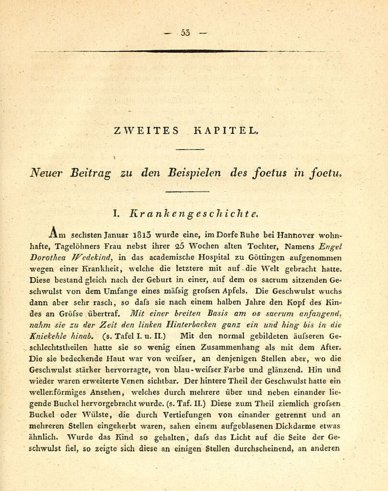 ZWEITES KAPITEL, Neuer Beitrag zu den Beispielen des foetus in foetu. I. Krankengeschichte. Am sechsten Januar l8l3 wurde eine, imDorfeRühe bei Hatihover wohn- hafte, Tagelöhners Frau nebst ihrer 25 Wochen alten Tochter, Namens Engel Dorothea TFedekind, in das academische Hospital zu Göttingen aufgenommen wegen einer Krankheit, welche die letztere mit auf die Welt gebracht hatte. Diese bestand gleich nach der Geburt in einer, auf dem os sacrum sitzenden Ge- schwulst von dem Umfange eines mäfsig grofsen Apfels. Die Geschwulst wuchs dann aber sehr rasch, so dafs sie nach einem halben Jahre den Kopf des Kin-* des an Gröfse übertraf. Mit einer breiten Basis am os sacrum anfangende nahm sie zu der Zeit den linken Hinterbacken ganz ein und hing bis in die Kniekehle hinab, (s. Tafel I. u. II.) Mit den normal gebildeten äufseren Ge- schlechtstheilen hatte sie so wenig einen Zusammenhang als mit dem After. Die sie bedeckende Haut war von weifser, an denjenigen Stellen aber, wo die Geschwulst stärker hervorragte, von blau-weifser Farbe und glänzend. Hin und wieder waren erweiterte Venen sichtbar. Der hintere Theil der Geschwulst hatte ein wellenförmiges Ansehen, welches durch mehrere über und neben einander lie- gende Buckel hervorgebracht wurde, (s. Taf. 11.) Diese zum Theil ziemlich grofsen Buckel oder Wülste, die durch Vertiefungen von einander getrennt Und an mehreren Stellen eingekerbt waren, sahen einem aufgeblasenen Dickdarme etwas ähnlich. Wurde das Kind so gehalten, dafs das Licht auf die Seite der Ge* schwulst fiel, so zeigte sich diese an einigen Stellen durchscheinend, an anderen
