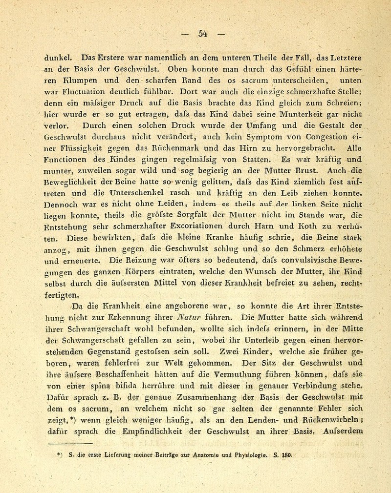 ■ - 5^ - ■ ;, ■ - , dunkel. Das Erstere war namentlich an dem unteren Thelle derFiill, das Letztere an der Basis der Geschwulst. Oben konnte man durch das Gefühl einen härte- ren Klumpen imd den scharfen Rand des os sacrum unterscheiden, unten war Fluctuaiion deutlich fühlbar. Dort war auch die einzige schmerzhafte Stelle; denn ein niäfsiger Druck auf die Basis brachte das Kind gleich zum Schreien; hier wurde er so gut ertragen, dafs das Kind dabei seine Munterkeit gar nicht verlor. Durch einen solchen Druck wurde der Umfang und die Gestalt der Geschwulst durchaus nicht verändert, auch kein Symptom von Congestipn ei- ner Flüssigkeit gegen das Rückenmark und das Hirn zu hervorgebracht. Alle Functionen des Kindes gingen regelmäfsig von Statten. Es war kräftig und munter, zuweilen sogar wild Tind sog begierig an der Mutter Brust. Auch die Beweglichkeit der Beine hatte so-wenig gelitten, dafs das Kind ziemlich fest auf- treten und die Unterschenkel rasch und kräftig an den Leib ziehen konnte. Dennoch war es nicht ohne Leiden, Indem es theils auf der linken Seite nicht liegen konnte, theils die gröfste Sorgfalt der Mutter nicht im Stande war, die Entstehung sehr schmerzhafter Excoriationen durch Harn und Koth zu verhü- ten. Diese bewirkten, dafs die kleine Kranke häufig schrie, die Beine stark anzo-, mit ihnen gegen die Geschwulst schlug und so den Schmerz erhöhete und erneuerte. Die Reizung war öfters so bedeutend, dafs convulsivische Bewe- «rungen des ganzen Körpers eintraten, welche den Wunsch der Mutter, ihr Kind selbst durch die äufsersten Mittel von dieser Krankheit befreiet zu sehen, recht-^ fertigten? Da die Krankheit eine angeborene war, so konnte die Art ihrer Entste^ hung nicht zur Erkennung ihrer Natur führen. Die Mutter hatte sich während ihrer Schwangerschaft wohl befunden, wollte sich indefs erinnern, in der Mitte der Schwangerschaft gefallen zu sein, vi^obei ihr Unterleib gegen einen hervor- stehenden Gegenstand gestofsen sein soll. Zwei Kinder, welche sie früher ge- boren, waren fehlerfrei zur Welt gekommen. Der Sitz der Geschwulst imd ihre äufsere Beschaffenheit hätten auf die Vermuthung führen können, dafs sie von einer spina bifida herrühre und mit dieser in genauer Verbindung stehe. Dafür sprach z. B. der genaue Zusammenhang der Basis der Geschwulst «lit dem OS sacrum, an welchem nicht so gar selten der genannte Fehler sich zeigt, *) wenn gleich weniger häufig, als an den Lenden- und Rückenwirbeln; dafür sprach die Empfindlichkeit der Geschwulst an ihrer Basis. Aufserdem f) S- die erste Lieferung meiner Beiträge «nr Anatomie und Piiysiologie. S. 180.