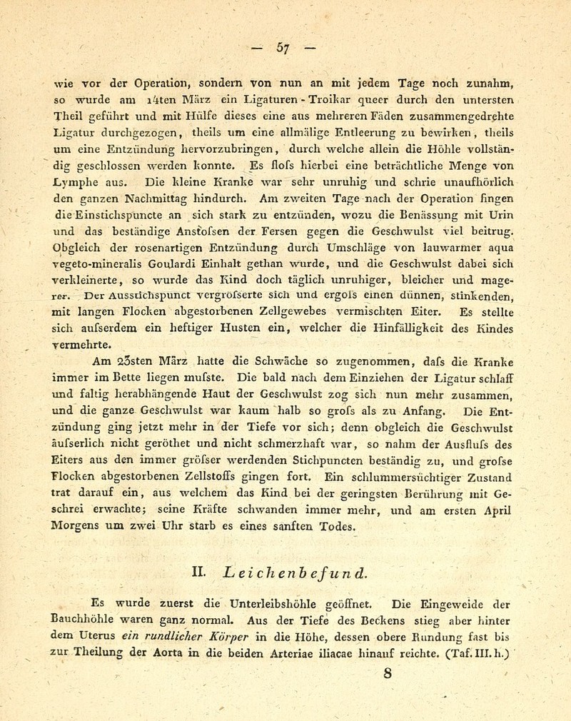 wie vor der Operation, sondern von nun an mit jedem Tage noch zunahm, so wurde am i4ten März ein Ligaturen - Troikar queer durch den untersten Theil geführt und mit Hülfe dieses eine aus mehreren Fäden zusammengedrehte Ligatur durchgezogen, theils um eine allmäh'ge Entleerung zu bewirken, theils um eine Entzündung hervorzubringen, durch welche allein die Höhle vollstän- dig geschlossen M^erden konnte. Es flofs hierbei eine beträchtliche Menge von Lymphe aus. Die kleine Kranke war sehr unruhig und schrie unaufhörlich den ganzen Nachmittag hindurch. Ani zweiten Tage nach der Operation fingen die Einstichspuncte an sich stark zu entzünden, wozu die Benässung mit Urin und das beständige Anstofsen der Fersen gegen die Geschwulst viel beitrug. Obgleich der rosenartigen Entzündung durch Umschläge von lauwarmer aqua vegeto-mineralis Goulardi Einhalt gethan wurde, und die Geschwulst dabei sich verkleinerte, so wurde das Kind doch täglich unruhiger, bleicher und mage- rer. Der Aussüchspunct vergröfserte sich und ergols einen dünnen, stinkenden, mit langen Flocken abgestorbenen Zellgewebes vermischten Eiter. Es stellte sich aufserdem ein heftiger Husten ein, welcher die Hinfälligkeit des Kindes vermehrte. Am 25sten März hatte die Schwäche so zugenommen, dafs die Kranke immer im Bette liegen mufste. Die bald nach dem Einziehen der Ligatur schlaff und faltig herabhängende Haut der Geschwulst zog sich nun mehr zusammen, und die ganze Geschwulst war kaum halb so grofs als zu Anfang. Die Ent- zündung ging jetzt mehr in der Tiefe vor sich; denn obgleich die Geschwulst äufserlich nicht geröthet und nicht schmerzhaft war, so nahm der Ausflufs des Eiters aus den immer gröfser werdenden Stichpuncten beständig zu, und grofse Flocken abgestorbenen Zellstoffs gingen fort. Ein schlummersüchtiger Zustand trat darauf ein, aus welchem das Kind bei der geringsten Berühruno^ mit Ge- schrei erwachte; seine Kräfte schwanden immer mehr, und am ersten April Morgens um zwei Uhr starb es eines sanften Todes. II. L eichenb efu nd. Es wurde zuerst die Unterleibshöhle geöffnet. Die Eingeweide der Bauchhöhle waren ganz normal. Aus der Tiefe des Beckens stieg aber hinter dem Uterus ein rundlicher Körper in die Höhe, dessen obere Rundung fast bis zur Theilung der Aorta in die beiden Arteriae iliacae hinauf reichte. (Taf. III, h.) > 8