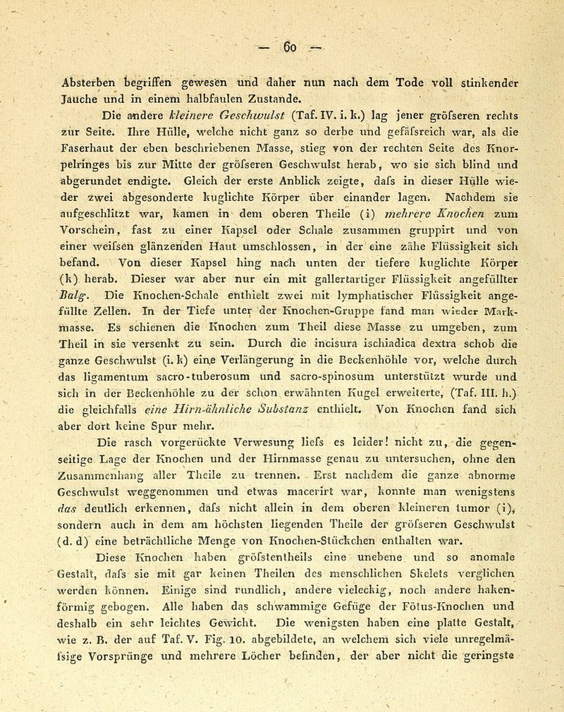 Absterben begrifFen gewesen und daher nun nach dem Tode voll stinkender Jaiiche und in einem halbfaulen Zustande. Die andere kleinere Geschwulst (Taf. IV. i. k.) lag jener gröfseren rechts zur Seite. Ihre Hülle, welche nicht ganz so derbe und gefäfsreich war, als die Faserhaut der eben beschriebenen Masse, stieg von der rechten Seite des Knor- pelringes bis zur Mitte der gröfseren Geschwulst herab, wo sie sich blind und abgerundet endigte. Gleich der erste Anblich zeigte, dafs in dieser Hülle wie- der zwei abgesonderte huglichte Körper über einander lagen. Nachdem sie aufgeschlitzt war, harnen in dem oberen Theile (i) mehrere Knochen zum Vorschein, fast zu einer Kapsel oder Schale zusammen gruppirt und von einer weifsen glänzenden Haut umschlossen, in der eine zähe Flüssigheit sich befand. Von dieser Kapsel hing nach unten der tiefere kuglichte Körper (k) herab. Dieser war aber nur ein mit gallertartiger Flüssigkeit angefüllter Balg. Die Knochen-Schale enthielt zwei mit lymphatischer Flüssigkeit ange- füllte Zellen. In der Tiefe unter der Knochen-Gruppe fand man wieder Mark- masse. Es schienen die Knochen zum Theil diese Masse zu umgeben, zum Theil in sie versenkt zu sein. Durch die incisura ischiadica dextra schob die ganze Geschwulst (i. k) eine Verlängerung in die Beckenhöhle vor, welche durch das ligamentum sacro-tuberosum und sacro-spinosum unterstützt wurde und sich in der Beckenhöhle zu der schon erwähnten Kugel erweiterte, (Taf. III. h.) die gleichfalls eine Hirn-ähnliche Substanz enthielt. Von Knochen fand sich aber dort keine Spur mehr. Die rasch vorgerückte Verwesung liefs es leider! nicht zu, die gegen- seitige Lage der Knochen und der Hirnmasse genau zu untersuchen, ohne den Zusammenhang aller Theile zu trennen. . Erst nachdem die ganze abnorme Geschwulst weggenommen und etwas macerirt war, konnte man wenigstens das deutlich erkennen, dafs nicht allein in dem oberen kleineren tumor (i)^ sondern auch in dem am höchsten liegenden Theile der gröfseren Geschwulst (d. d) eine beträchtliche Menge von Knochen-Stückchen enthalten war. Diese Knochen haben gröfstentheils eine unebene und so anomale Gestalt, dafs sie mit gar keinen Theilen des menschlichen Skelets verglichen ~ -(yerden können. Einige sind rundlich, andere vielecldg, noch andere haken- förmig gebogen. Alle haben das schwammige Gefüge der Fötus-Knochen und deshalb ein sehr leichtes Gewicht. Die wenigsten haben eine platte Gestalt, wie z. B. der auf Taf. V. Fig. 10. abgebildete, an welchem sich viele unregelmä- fsige Vorsprünge und mehrere Löcher befinden, der aber nicht die geringste