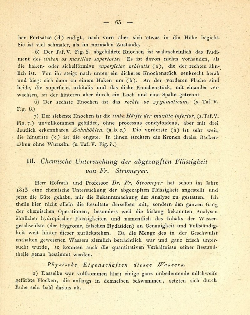 — 65 — }ien Fortsatze (d) endigt, nach vorn aber sich etwas in die Höhe begiebt. Sie ist viel schmaler, als im normalen Zustande. 5) Der Taf. V. Fig. 5. abgebildete Knochen ist wahrscheinlich das Rudi- ment des linke?! os maxillae superioris. Es ist davon nichts A'orhanden, als die haken- oder sichelförmige .superficies orhitalis (a), die der rechten ähn- lich ist. Von ihr steigt nach unten ein dickeres Knochenstück senkrecht herab und biegt sich dann zu einem Haken um (b). An der vorderen Fläche sind beide, die superficies orbitalis und das dicke Knochenstück, mit einander ver- wachsen, an der hinteren aber durch ein Loch und eine Spalte getrennt. 6) Der sechste Knochen ist das rechte os zyg'Qmaticunit (s. Taf. V. Fig. 6.) ■ 7) Der siebente Knochen ist die linke Hälfte der maxilla inferior, (s.Taf.V. Fig. 7.) unvollkommen gebildet, ohne processus condyloideus, aber mit drei deutlich erkennbaren Zahnhöhlen. (&.h.c.') Die vorderste (a) ist sehr weit, die hinterste (c) ist die engste. In ihnen steckten die Kronen dreier Backen- zähne ohne Wurzeln, (s. Taf. V. Fig. 8.) III. Chemische Untersuchung der abgezapften Flüssigkeit von Fr. Stronieyer. Herr Hofrath und Professor Dr, Fr. Stromeyer hat schon im Jahre l8l3 eine chemische Untersuchung der abgezapften Flüssigkeit angestellt und jetzt die Güte gehabt, mir die Bekanntmachung der Analyse zu gestatten. Ich theile hier nicht allein die Resultate derselben mit, sondern den ganzen Gang der chemischen Operationen, besonders weil die bislang bekannten Analysen ähnlicher hydropischer Flüssigkeiten und namentlich des Inhalts der Wasser- geschwülste (der Hygrome, falschen Hydatiden) an Genauigkeit und Vollständig- keit weit hinter dieser zurückstehen. Da die Menge des in der Gescliwulst enthalten gewesenen Wassers ziemlich beträchtlich war und ganz frisch unter- suclit wurde, so konnten auch die quantitativen Verhältnisse seiner Bestand- theile genau bestimmt werden. Physische Eigenschaften dieses fp^as sers, 1) Dasselbe war vollkommen klar; einige ganz unbedeutende milchweifs gefärbte Flocken, die anfangs in demselben schwammen, setzten sich durch Ruhe sehr bald daraus ab.
