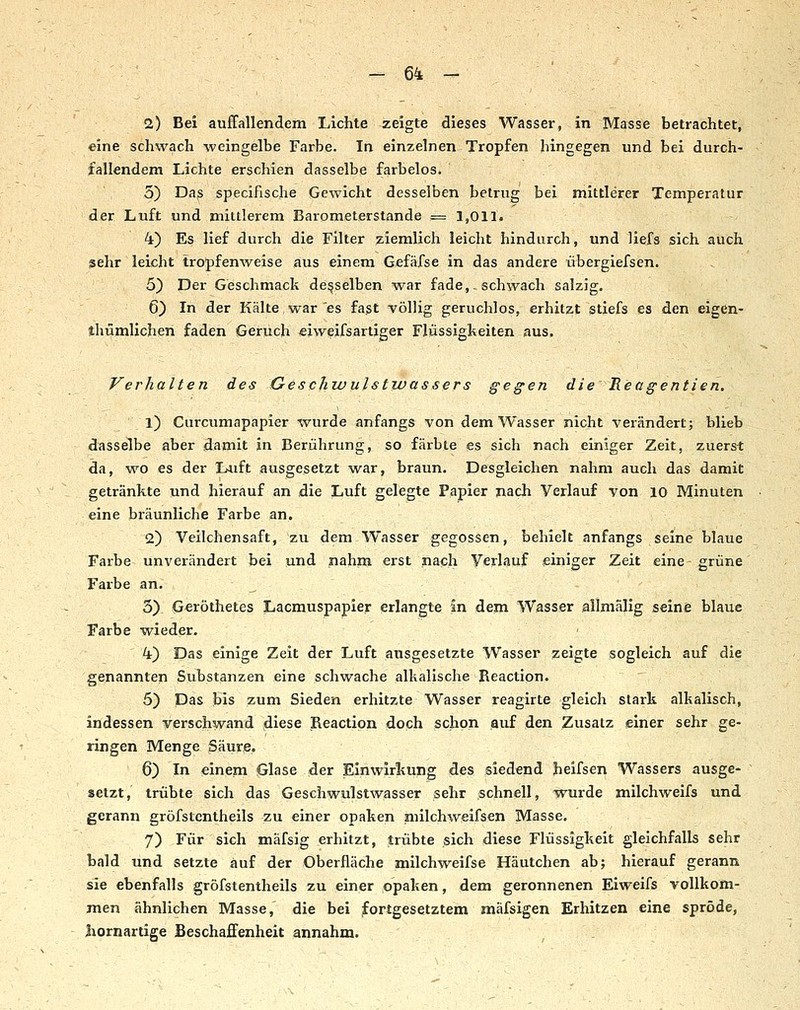 2) Bei auffallendem Lichte zeigte dieses Wasser, in Masse betrachtet, eine schwach weingelbe Farbe. In einzelnen Tropfen hingegen und bei durch- fallendem Lichte erschien dasselbe farbelos. 5) Das specifische Gewicht desselben betrug bei mittlerer Temperatur der Luft und mittlerem Barometerstande = 1,011. 4) Es lief durch die Filter ziemlich leicht hindurch, und liefs sich auch sehr leicht tropfenweise aus einem Gefäfse in das andere übergiefsen. 5) Der Geschmack demselben war fade,,schwach salzig. 6) In der Kälte,war es fast völlig geruchlos, erhitzt stiefs es den eigCn- thümlichen faden Geruch «iweifsartiger Flüssigkeiten aus. Verhalten des Geschivulstwassers gegen die B.eagentien. 1) Curcumapapier %vurde anfangs von dem Wasser nicht verändert; blieb dasselbe aber damit in Berührung, so färbte es sich nach einiger Zeit, zuerst da, wo es der Luft ausgesetzt war, braun. Desgleichen nahm auch das damit getränkte und hierauf an die Luft gelegte Papier nach Verlauf von 10 Minuten eine bräunliche Farbe an. 2) Veilchensaft, zu dem Wasser gegossen, behielt anfangs seine blaue Farbe unverändert bei und nahm erst nach Verlauf einiger Zeit eine grüne Farbe an. 5) Geröthetes Lacmuspapier erlangte in dem Wasser allniälig seine blaue Farbe wieder. 4) Das einige Zeit der Luft ausgesetzte Wasser zeigte sogleich auf die genannten Substanzen eine schwache alkalische Reaction. 5) Das bis zum Sieden erhitzte Wasser reagirte gleich stark alkalisch, indessen verschwand diese Reaction doch schon auf den Zusatz einer sehr ge- ringen Menge Säure. 6) In einem Glase der Einwirkung des siedend heifsen Wassers ausge- setzt, trübte sich das Geschwulstwasser sehr schnell, wurde milchweifs und gerann gröfstcntheils zu einer opaken niilchweifsen Masse. 7) Für sich mäfsig erhitzt, trübte sich diese Flüssigkeit gleichfalls sehr bald und setzte auf der Oberfläche milchweifse Häutchen ab; hierauf gerann sie ebenfalls gröfstentheils zu einer opaken, dem geronnenen Eiweifs vollkom- men ähnlichen Masse, die bei fortgesetztem mäfsigen Erhitzen eine spröde, Jiornartige Beschaffenheit annahm.