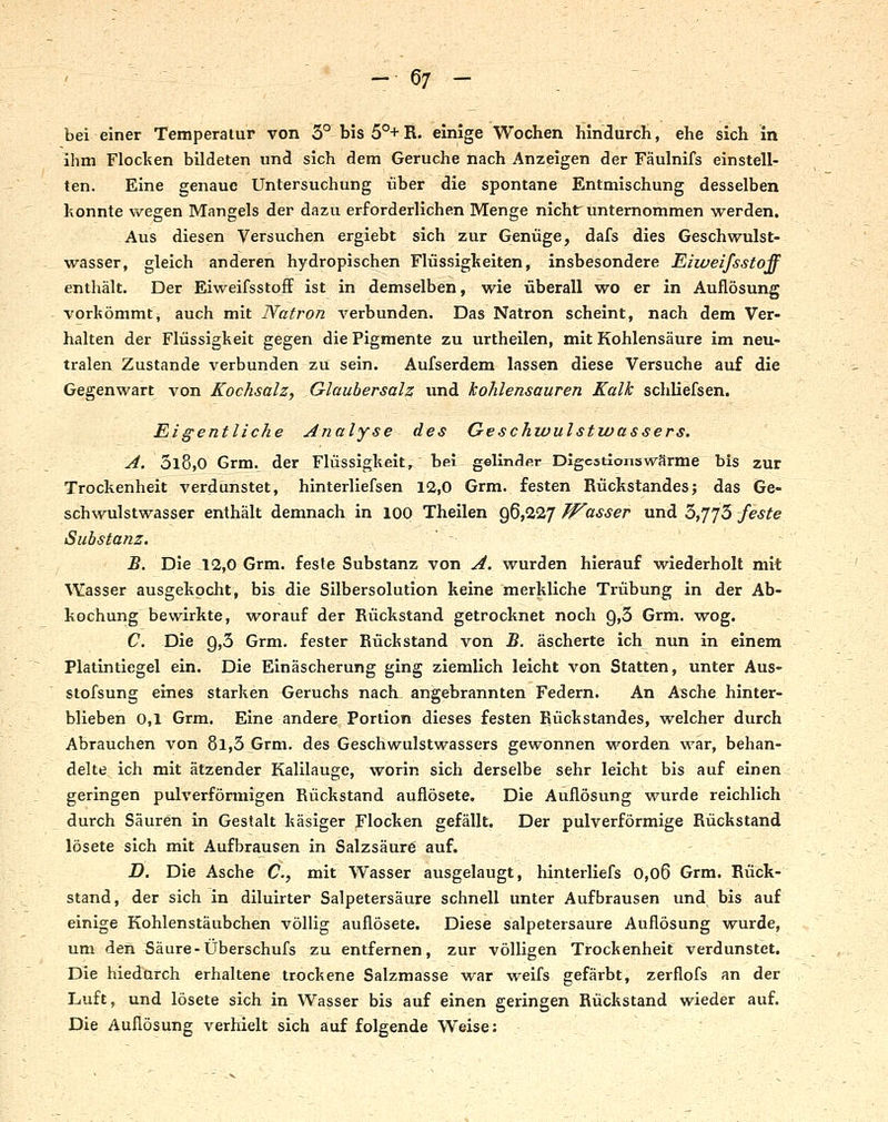 bei einer Temperatur von 5° bis 5°+R. einige Wochen hindurch, ehe sich in Ihm Floclten bildeten und sich dem Gerüche nach Anzeigen der Fäulnifs einstell- ten. Eine genaue Untersuchung über die spontane Entmischung desselben honnte wegen Mangels der dazu erforderlichen Menge nicht: unternommen werden. Aus diesen Versuchen ergiebt sich zur Genüge, dafs dies Geschwulst- wasser, gleich anderen hydropischen Flüssigkeiten, insbesondere Eiweifsstoff enthält. Der Eiweifsstoff ist in demselben, wie überall wo er in Auflösung vorkömmt, auch mit Natron verbunden. Das Natron scheint, nach dem Ver- halten der Flüssigkeit gegen die Pigmente zu urtheilen, mit Kohlensäure im neu- tralen Zustande verbunden zu sein. Aufserdem lassen diese Versuche auf die Gegenwart von Kochsalz, Glaubersalz und kohlensauren Kalk schliefsen. Eigentliche Analyse des Geschwulstwassers. A. 3l8,0 Grm. der Flüssigkeit, bei gellndfir Digestions wärme bis zur Trockenheit verdunstet, hinterliefsen 12,0 Grm. festen Rückstandes; das Ge- schwulstwasser enthält demnach in 100 Theilen ^^fi.l'j Wasser xxndi^yj'j^ feste Substanz. '-- u '' -■ --■■■. ' - B. Die 12,0 Grm. feste Substanz von A. wurden hierauf wiederholt mit Wasser ausgekocht, bis die Silbersolution keine merkliche Trübung in der Ab- kochung bewirkte, worauf der Rückstand getrocknet noch 9,3 Grm. wog. C. Die 9,3 Grm. fester Rückstand von B. äscherte ich nun in einem Platintiegel ein. Die Einäscherung ging ziemlich leicht von Statten, unter Aus- stofsung eines starken Geruchs nach angebrannten Federn. An Asche hinter- blieben 0,1 Grm. Eine andere Portion dieses festen Rückstandes, vs^elcher durch Abrauchen von 8l,3 Grm. des Geschwulstwassers gewonnen worden war, behan- delte ich mit ätzender Kalilauge, worin sich derselbe sehr leicht bis auf einen ; geringen pulverförmigen Rückstand auflösete. Die Auflösung wurde reichlich durch Säuren in Gestalt käsiger Flocken gefällt. Der pulverförmige Rückstand lösete sich mit Aufbrausen in Salzsäurö auf. jD. Die Asche C, mit Wasser ausgelaugt, hinterliefs 0,o6 Grm. Rück- stand, der sich in diluirter Salpetersäure schnell unter Aufbrausen und bis auf einige Kohlenstäubchen völlig auflösete. Diese salpetersaure Auflösung wurde, um den Säure-Überschufs zu entfernen, zur völligen Trockenheit verdunstet. Die hiednrch erhaltene trockene Salzmasse war weifs gefärbt, zerflofs an der Luft, und lösete sich in Wasser bis auf einen geringen Rückstand wieder auf. Die Auflösung verhielt sich auf folgende Weise: