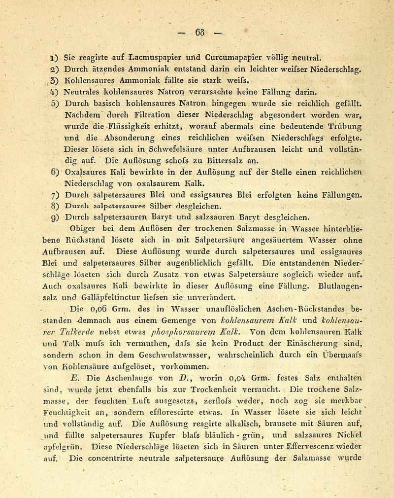 1) Sie reagirte auf Lacmuspapler und Curcumapapler völlig neutral. 2) Durch ätzendes Ammoniak entstand darin ein leichter weifser Niederschlag. 3) Kohlensaures Ammoniak fällte sie stark weifs. 4) Neutrales kohlensaures Natron verursachte keine Fällung darin. 5) Durch basisch kohlensaures Natron hingegen wurde sie reichlich gefällt. Nachdem durch Filtration dieser Niederschlao; abgesondert worden war, wurde die Flüssigkeit erhitzt, worauf abermals eine bedeutende Trübung und die Absonderung eines reichlichen weifsen Niederschlags erfolgte. Dieser lösete sich in Schwefelsäure unter Aufbrausen leicht und vollstän- dig auf. Die Aullösung schofs zu Bittersalz an. 6) Oxalsaures Kali bewirkte in der Auflösung auf der Stelle einen reichlichen Niederschlag von oxalsaurem Kalk. 7) Durch salpetersaures Blei und essigsaures Blei erfolgten keine Fällungen. 8) Durch salpctersaures Silber desgleichen. 9) Durch salpetersauren Baryt und salzsauren Baryt desgleichen. Obiger bei dem Auflösen der trockenen Salzmasse in Wasser hinterblie- bene Rückstand lösete sich in mit Salpetersäure angesäuertem Wasser ohne Aufbrausen auf. Diese Auflösung wurde durch salpetersaures und essigsaures Blei und salpetersaures Silber augenblicklich gefällt. Die entstandenen Nieder-' schlage-löseten sich durch Zusatz von etwas Salpetersäure sogleich wieder auf. Auch oxalsaures Kali bewirkte in dieser Auflösung eine Fällung. Blutlaugen- salz und Gälläpfeltinctur liefsen sie unverändert. Die o,o6 Grm. des in Wasser unauflöslichen Aschen-Rückstandes be- standen -demnach aus einem Gemenge von kohlensaurem Kalk imd kohlensau- rer Talkerde nebst etwas phö.sphorsaurem Kalk. Von dem kohlensauren Kalk und Talk inufs ich vermuthen, dafs sie kein Product der Einäscherung sind, sondern schon in dem Geschwulstwasser, wahrscheinlich durch ein Übermaafs von Kohlensäure aufgelöset, vorkommen. E. Die Aschenlauge von D., worin 0,04 Grm. festes Salz enthalten sind, wurde jetzt ebenfalls bis zur Trockenheit verraucht. Die trockene Salz- masse, der feuchten Luft ausgesetzt, zerflofs weder, noch zog sie merkbar Feuchtigkeit an, sondern efflorescirte etwas. In Wasser lösete sie sich leicht und vollständig auf. Die Auflösung reagirte alkalisch, brausete mit Säuren auf, Tind fällte salpetersaures Kupfer blafs bläulich - grün, und salzsaures Nickel apfelgrün. Diese Niederschläge löseten sich in Säuren unter Effervescenz wieder auf. Die concentrirte neutrale salpetersaui;:e Auflösung der Salzmasse wurde