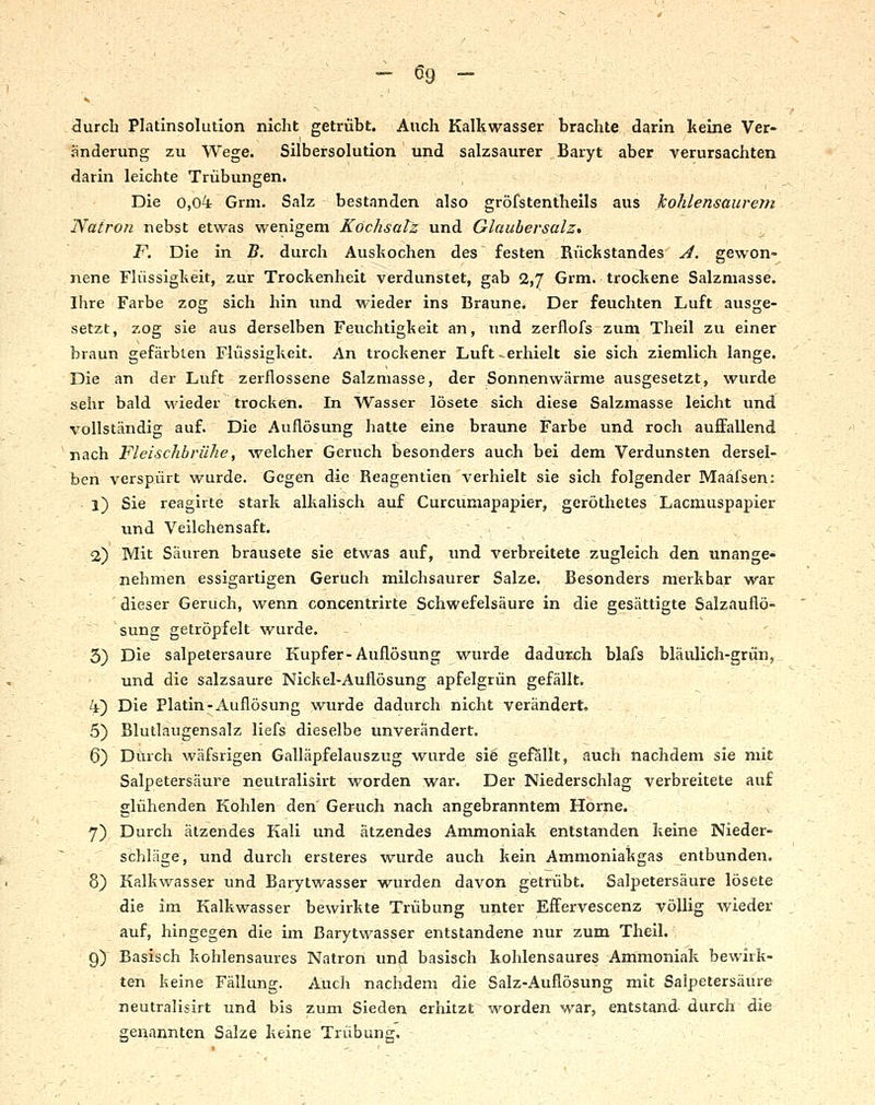 <3urch Platinsolution nicht getrübt. Auch Kalkwasser brachte darin keine Ver- änderung zu Wege. Silbersolution und salzsaurer Baryt aber verursachten darin leichte Trübungen. Die 0,0^ Grm. Salz bestanden also gröfstentheils aus kohlensaurem Natron nebst etwas wenigem Köchsatz und Glaubersalz, F. Die in B. durch Auskochen des festen Rückstandes ^. gewon- nene Flüssigkeit, zur Trockenheit verdunstet, gab 2,7 Grm. trockene Salzmasse. Ihre Farbe zog sich hin und wieder ins Braune. Der feuchten Luft ausge- setzt, zog sie aus derselben Feuchtigkeit an, und zerflofs zum Theil zu einer braun gefärbten Flüssigkeit. An trockener Luft ^erhielt sie sich ziemlich lange. Die an der Luft zerflossene Salzmasse, der Sonnenwärme ausgesetzt, wurde sehr bald wieder trocken. In Wasser lösete sich diese Salzmasse leicht und vollständig auf. Die Auflösung hatte eine braune Farbe und roch auffallend nach Fleischbrühe, welcher Geruch besonders auch bei dem Verdunsten dersel- ben verspürt wurde. Gegen die Reagenlien verhielt sie sich folgender Maafsen: 1) Sie reagirte stark alkalisch auf Curcumapapier, geröthetes Lacmuspapier und Veilchensaft. ~ v • \ 2) Mit Säuren brausete sie etwas auf, und verbreitete zugleich den unange- nehmen essigartigen Geruch milchsaurer Salze. Besonders merkbar war dieser Geruch, wenn concentrirte Schwefelsäure in die gesättigte Salzauflö- sung getröpfelt wurde. 3) Die salpetersaure Kupfer-Auflösung wurde dadurch blafs bläulich-grün, und die salzsaure Nickel-Auflösung apfelgrün gefällt. 4) Die Platin-Auflösung wurde dadurch nicht verändert, 5) Blutlaugensalz liefs dieselbe unverändert. 6) Durch wäfsrigen Galläpfelauszug wurde sie gefallt, auch nachdem sie nüt Salpetersäure neutralisirt worden war. Der Niederschlag verbreitete auf glühenden Kohlen den Geruch nach angebranntem Hörne. 7) Durch ätzendes Kali und ätzendes Ammoniak entstanden keine Nieder- schläge, und durch ersteres wurde auch kein Ammoniakgas entbunden. 8) Kalkwasser und Barytwasser wurden davon getrübt. Salpetersäure lösete die im Kalkwasser bewirkte Trübung unter Effervescenz völlig Avieder auf, hingegen die im Barytwasser entstandene nur zum Theil. g) Basisch kohlensaures Natron und basisch kohlensaures Ammoniak bewirk- ten keine Fällung. Auch nachdem die Salz-Auflösung mit Salpetersäure neutralisirt und bis zum Sieden erhitzt worden war, entstand- durch die genannten Salze keine Trübung.