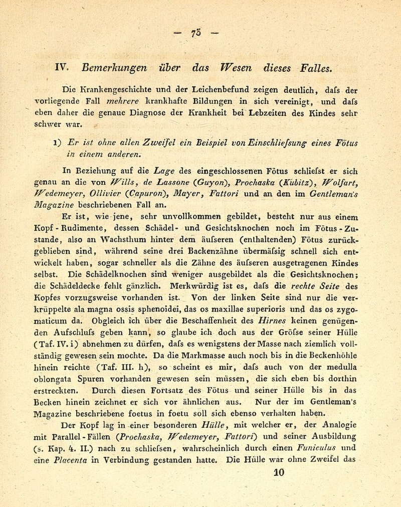 IV. Bemerkungen Über das Wesen dieses Falles. Die Krankengeschichte und der Leichenbefund zeigen deutlich, dafs der \'orliegende Fall mehrere lirankhafte Bildungen in sich vereinigt, und dafs eben daher die genaue Diagnose der Krankheit bei Lebzeiten des Kindes sehr schwer war. l) Er ist ohne allen Zweifel ein Beispiel von Einschliefsung eines Fötus in einem anderen. In Beziehung auf die Lage des eingeschlossenen Fötus schliefst er sich genau an die von ff^ills, de Lassone (fiuyon), Prochaska (^Kiibitz^, Wolfart^ TFedemeyer, Ollivier (JCapuron^, Mayer, Fattori und an den im Gentleman!^ Magazine beschriebenen Fall an. Er ist, wie jene, sehr unvollkommen gebildet, besteht nur aus einem Kopf - Rudimente, dessen Schädel - und Gesichtsknochen noch im Fötus - Zu- stande, also an Wachsthum hinter dem äufseren (enthaltenden) Fötus zurück- geblieben sind, während seine drei Backenzähne übermäfsig schnell sich ent- wickelt haben, sogar schneller als die Zähne des äufseren ausgetragenen Kindes selbst. Die Schädelknochen sin'd weniger ausgebildet als die Gesichtsknochen; die Schädeldecke fehlt gänzlich. Merkwürdig ist es, dafs die rechte Seite des Kopfes vorzugsweise vorhanden ist. Von der linken Seite sind nur die ver- krüppelte ala magna ossis sphenoidei, das os maxillae superioris imd das os zygo- maticum da. Obgleich ich über die Beschaffenheit des Hirnes keinen genügen- den Aufschlufs geben kann, so glaube ich doch aus der Gröfse seiner Hülle (Taf. IV. i) abnehmen zu dürfen, dafs es wenigstens der Masse nach ziemlich voll- ständig gewesen sein mochte. Da die Markmasse auch noch bis in die Beckenhöhle hinein reichte (Taf. III. h), so scheint es mir, dafs auch von der medulla oblongata Spuren vorhanden gewesen sein müssen, die sich eben bis dorthin erstreckten. Durch diesen Fortsatz des Fötus und seiner Hülle bis in das Becken hinein zeichnet er sich vor ähnlichen aus. Nur der im Gentleman's Magazine beschriebene foetus in foetu soll sich ebenso verhalten haben. Der Kopf lag in einer besonderen Hülle, mit welcher er, der Analogie mit Parallel - Fällen (Prochaska, Wedemeyer, Fattori) und seiner Ausbildung (s. Kap. 4. II.) nach zu schliefsen, wahrscheinlich durch einen Funiculus und eine Placenta in Verbindung gestanden hatte. Die Hülle war ohne Zweifel das 10