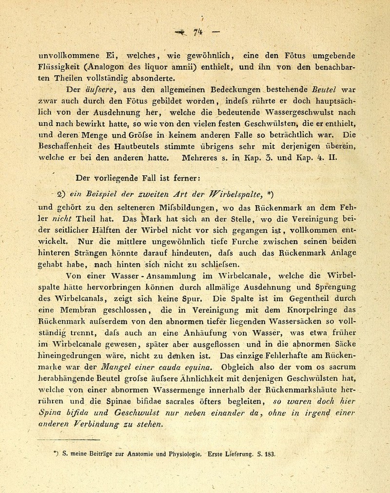 unvollkommene Ei, welches, wie gewöhnlich, eine den Fötus umgebende Flüssigkeit (Analogen des liquor amnii) enthielt, und ihn von den benachbar- ten Theilen vollständig absonderte. Der äuf.serä, aus den allgemeinen Bedeckungen bestehende Beutel war zwar auch durch den Fötus gebildet worden, indefs rührte er doch hauptsäch- lich von der Ausdehnung her, welche die bedeutende Wassergeschwulst nach und nach bewirkt hatte, so wie von den vielen festen Geschwülsten, die er enthielt, und deren Menge und Gröfse in keinem anderen Falle so beträchtlich war. Die Beschaffenheit des Hautbeutels stimmte übrigens sehr mit derjenigen überein, welche er bei den anderen hatte. Mehreres s. in Kap. 3. und Kap. 4. II. Der vorliegende Fall ist femer: - 2) eiti Beispiel der zweiten Art der W^irbelspalte, *) und gehört zu den selteneren Mifsbildungen, wo das Rückenmark an dem Feh- ler nicht Theil hat. Das Mark hat sich an der Stelle, wo die Vereinigung bei- der seitlicher Hälften der Wirbel nicht vor sich gegangen ist, vollkommen ent- wickelt. Nur die mittlere ungewöhnlich tiefe Furche zwischen seinen beiden hinteren Strängen könnte darauf hindeuten, dafs auch das Rückenmark Anlage gehabt habe, nach hinten sich nicht zu scbliefsen. Von einer Wasser - Ansammlung im Wirbelcanale, welche die Wirbel- spalte liätte hervorbringen können durch allmälige Ausdehnung und Sprengung des Wirbelcanals, zeigt sich keine Spur. Die Spalte ist im Gegentheil durch eine Membran geschlossen, die in Vereinigung mit dem Knorpelringe das Rückenmark aufserdem von den abnormen tiefer liegenden Wassersäcken so voll- ständig trennt, dafs auch an eine Anhäufung von Wasser, was etwa früher im Wirbelcanale gewesen, später aber ausgeflossen und in die abnormen Säcke hineingedrungen wäre, nicht zu döiken ist. Das einzige Fehlerhafte am Rücken- maike war der Mangel einer cauda equina. Obgleich also der vom os sacrum herabhängende Beutel grofse äufsere Ähnlichkeit mit denjenigen Geschwülsten hat, weiche von einer abnormen Wassermenge innerhalb der Rückenmarkshäute her- rühren und die Spinae bifidae sacrales öfters begleiten, so luaren doch hier Spina bifida und Geschwulst nur neben einander da, ohne in irgend einer anderen Verbindung zu stehen. •) S, meine Beiträge zur Anatomie und Physiologie, Erste Lieferung. S. 183,