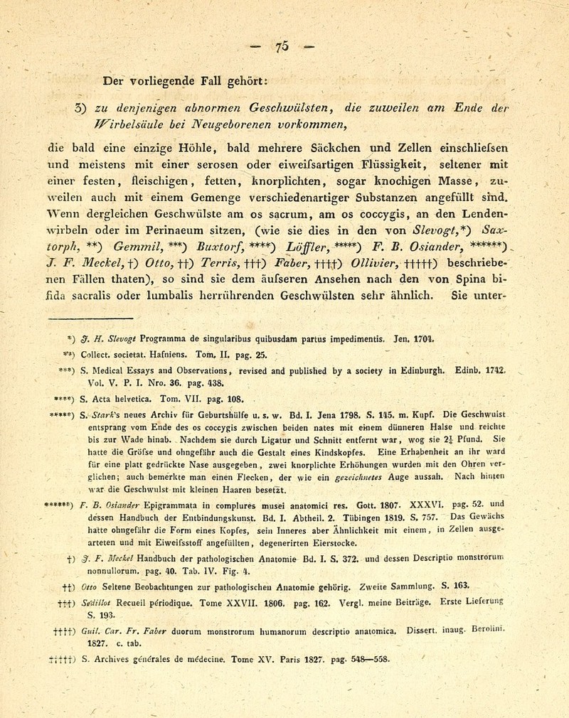 ' ■■■' Der vorliegende Fall gehört: 3) zu denjenigen abnormen Geschwülsten, die zuweilen (im Ende der Tf^irbelsäule bei Neugeborenen vorkommen, die bald eine einzige Höhle, bald mehrere Säckchen und Zellen einschliefsen Tind meistens mit einer serösen oder eiweifsartigen Flüssigkeit, seltener mit einer festen, fleischigen , fetten, knorplichten, sogar knochigen Masse, zu- weilen auch mit einem Gemenge verschiedenartiger Substanzen angefüllt sind. Wenn dergleichen Geschwülste am os sacrum, am os coccygis, an den Lenden- wirbeln oder im Perinaeum sitzen, (wie sie dies in den von iSlevogt,*^ Sax- torph, **) Gemmil, ***) Buxtorf, ****) Löffler, *****) F. B. Oslander, ******), J. F. Meckel,i^ Otto,if^ Terris,iii} Faber, mf) Ollivier, Hiü^ beschriebe-; nen Fällen thaten), so sind sie dem äufseren Ansehen nach den von Spina bi- fida sacralis oder lumbalis herrührenden Geschwülsten sehr ähnlich, Sie unter- *) <y. ff. Stevogt Programma de singularibus quibusdam partus impedimentis. Jen. 1704. **) Collect, societat. Hafniens. Tom, II, pag. 25.  »**) S. Medical Essays and Observations, revised and published hy a society in Edinburgh. Edinb. 1742. Vol. V, P. I. Nro. 36. pag. 438, •*»*) S. Acta helvetica. Tom. VII. pag. 108. • r , ,■ • ' »*»*«) S. Stark's neues Archiv für Geburtshülfe u. s. w. Bd. I. Jena 1798. .*>. 145. m, Kupf. Die Geschwulst entsprang vom Ende des os coccygis zwischen beiden nates mit emem dünneren Halse und reichte bis zur Wade hinab. Nachdem sie durch Ligatur und Schnitt entfernt war, wog sie 2J Pfund. Sie hatte die Gröfse und ohngefähr auch die Gestalt eines Kindskopfes. Eine Erhabenheit an ihr ward für eine platt gedrückte Nase ausgegeben , zwei knorplichte Erhöhungen wurden mit den Ohren ver- glichen; auch bemerkte man einen Flecken, der wie ein gezeichnetes Auge aussah. Nach hinfen war die Geschwulst mit kleinen Haaren besetzt. •**»»*) F. B. Oslander Epigrammata in complures musei anatomici res. Gott. 1807. XXXVI. pag. 52. und dessen Handbuch der Entbindungskunst. Bd. I. Abtheil. 2. Tübingen 1819. S, 757. Das Gewächs hatte ohngefähr die Form eines Kopfes, sein Inneres aber Ähnlichkeit mit einem, in Zellen ausge- arteten und mit Eiweifsstoff angefüllten, degenerirten Eierstocke, t) ;?. F. Meckel Handbuch der pathologischen Anatomie Bd. I. S. 372. und dessen Descriptio monstrorum nonnuUorum. pag. 40. Tab. IV. Fig. 4. ft) ^tt° Seltene Beobachtungen zur pathologischen Anatomie gehörig. Zweite Sammlung. S. 163. tt-t) Se-dillol Recueil pdriodique. Tome XXVII. 1806. pag. 162. Vergl. meine Beiträge. Erste Lieferung S. 193. tttt) G'l- CiXT. Fr. Faber duorum monstrorum humanorum descriptio anatomica. Dissert. inaug. Berohni. 1827. c. tab. .ttttt) S. Archives ge'n^rales de m^decine. Tome XV. Paris 1827. pag. 548—558. '