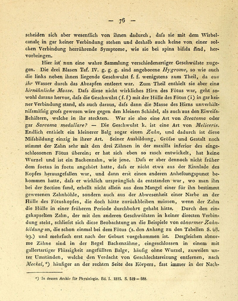 ' - 75 - : ^ - - scheiden sich aber wesentlich von Ihnen dadurch, dafs sie mit d.em Wlrbel- canale in gar keiner Verbindung stehen und deshalb auch keine von einer sol- chen Verbindung herrührende Symptome, wie sie bei spina bifida ^nd, her- vorbringen. Hier ist' nun eine wahre Sammlung verschiedenartiger Geschwülste zuge- gen. Die drei Blasen Taf. IV. g. g. g. sind angeborene Hygrome, so wie auch die links neben ihnen liegende Geschwulst f. f. wenigstens zum Theil, da aus ihr Wasser durch das Abzapfen entleert war. Zum Theil enthielt sie aber eine hirnähnliche Masse. Dafs diese nicht wirkliches Hirn des Fötus war, geht so- wohl daraus hervor, dafs die Geschwulst (f. f) mit der Hülle des Fötus (i) in gar kei- ner Verbindung stand, als auch daraus, dafs dann die Masse des Hirns unverhält- nifsmäfsig grofs gewesen wäre gegen den kleinen Schädel, als auch aus den Eiweifs- Behältern, welche in ihr steckten. War sie also eine Art von Steatoma oder gar Sarcoma medulläre? — Die Geschwulst k. ist eine Art von Meliceris. Endlich enthielt ein kleinerer Balg sogar einen Zahn, und dadurch ist diese Mifsbildung einzig in ihrer Art. Seiner Ausbildung, Gröfse und Gestalt nach stimmt der Zahn sehr mit den drei Zähnen in der maxllla inferior des einge- schlossenen Fötus überein; er hat sich eben so rasch entwickelt, hat keine Wurzel und ist ein Backenzahn, wie jene. Dafs er aber dennoch nicht früher dem foetus in foetu angehört hatte, dafs er nicht etwa aus der Kinnlade des Kopfes herausgefallen war, und dann erst einen anderen Anheftungspunet be- kommen hatte, dafs er wirklich ursprünglich da entstanden war, wo man ihn bei der Section fand, erhellt nicht allein aus dem Mangel einer für ihn bestimmt gewesenen Zahnhöhle, sondern auch aus der Abwesenheit einer Narbe an der Hülle des Fötuskopfes, die doch hätte zurückbleiben müssen, wenn der Zahn ..die Hülle in einer früheren Periode durchbohrt gehabt hätte. Durch den ein- gekapselten Zahn, der mit den anderen Geschwülsten in keiner directen Verbin- dung steht, schliefst sich diese Beobachtung an die Beispiele von abnormer Zahn- bildung an, die schon einmal bei dem Fötus (s. den Anhang zu den Tabellen S. 48. 49.) und mehrfach erst nach der Geburt vorgekommen ist. Dergleichen abnor- me Zähne sind in der Regel Baclienzähne, eingeschlossen in einem mit gallertartiger Flüssigkeit angefüllten Balge, häufig ohne Wurzel, zuweilen un- ter Umständen, welche den Verdacht von Geschlechtsreizung entfernen, nach Meckel, *) häufiger an der rechten Seite des Körpers, fast immer in der Nach- *; In dessen Archiv für Physiologie, Bd. I. 1815. S. 519 — 588.
