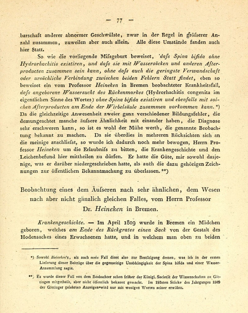 barschaft anderer abnormer Geschwülste, zwar In der Regel in gröfserer An- zahl zusammen, zuweilen aber auch allein. Alle diese Umstände fanden auch hier Statt. So wie die vorliegende Mifsgeburt beweiset, 'dafs Spina bifida ohne Hydrorhachitis exisiiren, und dafs 6ie mit /^assersäcken und anderen Jfter- producten zusammen sein kann, ohne dafs auch die geringste Verwundschaft oder ursächliche Verbindung zwischen beiden Fehlern Statt findet, eben so beweiset ein vom Professor Heineken in Bremen beobachteter Krankheitsfall, dafs angeborene Wassersucht des Rückenmarkes (Hydrorhachitis congenita im eigentlichen Sinne des Wortes) ohne Spina bifida exisiiren und ebenfalls mit sol- chen Afterproducten am Ende der TP^irbels'dule zusammen vorkommen kann. *) Da die gleichzeitige Anwesenheit zweier ganz verschiedener Bildungsfehler, die demungeachtet manche äufsere Ähnlichkeit mit einander haben, die Diagnose sehr erschweren kann, so ist es wohl der Mühe werth, die genannte Beobach- tung bekannt zu machen. Da sie überdies in mehreren Rücksichten sich an die meinige anschliefst, so wurde ich dadurch noch mehr bewogen, Herrn Pro- fessor Heineken um die Erlaubnifs zu bitten, die Krankengeschichte und den Leichenbefund hier mittheilen zu dürfen. Er hatte die Güte, mir sowohl dasje- nige, was er darüber niedergeschrieben hatte, als auch die dazu gehörigen Zeich- nungen zur öffentlichen Bekanntmachung zu überlassen. **) Beobachtung eines dem Aufseren nach sehr ähnlichen, dem Wesen nach aber nicht gänzHch gleichen Falles, vom Herrn Professor Dr. Heineken in Bremen. ~'- '- <- '- Krankengeschichte. — Im April 1809 wurde in Bremen ein Mädchen geboren, welches am Ende des Rückgrates einen Sack von der Gestalt des Hodensackes eines Erwachsenen hatte, und in welchem man oben zu beiden •) Sowohl Heineken's, als auch mein Pall difent also Zur Bestätigung dessen, was ich in der ersten Lieferung dieser Beiträge über die gegenseitige Unabhängigkeit der Spina bifida und einer Wasser- Ansammlung sagte, V •*) Es wurde dieser Fall von dem Beobachter schon früher der Königl. Societät der Wissenschaften zu Göt- tingen mitgetheilt, aber nicht ö£fentlich bekannt gemacht. Im 193sten Stücke des Jahrganges 1809 der Göttinger gelehrten Anzeigen*wird nur mit wenigen Worten »einer erwähnt.