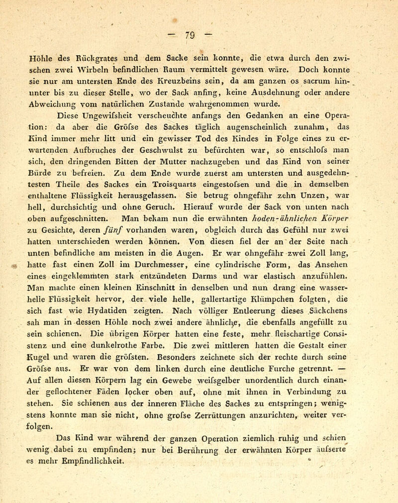 Höhle des Riäcfegrates und dem Sacke sein konnte, die etwa durch den zwi- schen zwei Wirbeln befindlichen Raum vermittelt gewesen wäre. Doch konnte sie nur am untersten Ende des Kreuzbeins sein, da am ganzen os sacrum hin- unter bis zu dieser Stelle, wo der SacJt anfing, keine Ausdehnung oder andere Abweichung vom natürlichen Zustande wahrgenommen wurde. Diese Ungewifsheit verscheuchte anfangs den Gedanken an eine Opera- tion: da aber die Gröfse des Sackes täglich augenscheinlich zunahm, das Kind immer mehr litt und ein gewisser Tod des Kindes in Folge eines zu er- wartenden Aufbruches der Geschwulst zu befürchten war, so entschlofs man sich, den dringenden Bitten der Mutter nachzugeben und das Kind von seiner Bürde zu befreien. Zu dem Ende wurde zuerst am untersten und ausgedehn- testen Theile des Sackes ein Troisquarts eingestofsen und die in demselben enthaltene Flüssigkeit herausgelassen. Sie betrug ohngefähr zehn Unzen, war hell, durchsichtig und ohne Geruch. Hierauf wurde der Sack von unten nach oben aufgeschnitten. Man bekam nun die erwähnten hoden-ähnlichen Körper zu Gesichte, deren fünf vorhanden waren, obgleich durch das Gefühl nur zwei hatten unterschieden werden können. Von diesen fiel der an der Seite nach unten befindliche am meisten in die Augen. Er war ohngefähr zwei Zoll lang, hatte fast einen Zoll im Durchmesser, eine cylindrische Form, das Ansehen eines eingeklemmten stark entzündeten Darms und war elastisch anzufühlen. Man machte einen kleinen Einschnitt in denselben und nun drang eine wasser- helie Flüssigkeit hervor, der viele helle, gallertartige Klürhpchen folgten, die sich fast wie Hydatiden zeigten. Nach völliger Entleerung dieses Säckchens sah man in dessen Höhle noch zwei andere ähnlich^e, die ebenfalls angefüllt zu sein schienen. Die übrigen Körper hatten eine feste, mehr fleischartige Consi- stenz und eine dunkelrothe Farbe. Die zwei mittleren hatten die Gestalt einer Kugel und waren die gröfsten. Besonders zeichnete sich der rechte durch seine Gröfse aus. Er war von dem linken durch eine deutliche Furche getrennt. — Auf allen diesen Körpern lag ein Gewebe weifsgelber unordentlich durch einan- der geflochtener Fäden locker oben auf, ohne mit ihnen in Verbindung zu stehen. Sie schienen aus der inneren Fläche des Sackes zu entspringen; wenig- stens konnte man sie nicht, ohne gröfse Zerrüttungen anzurichten, weiter ver- folgen. Das Kind war während der ganzen Operation ziemlich ruhig und schien wenig dabei zu empfinden; nur bei Berührung der erwähnten Körper äufserte es mehr Empfindlichkeit. 