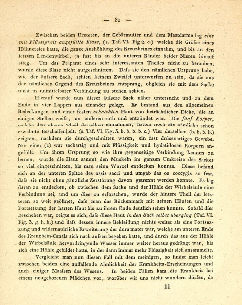 Zwischen beiden Ureteren, 3er Gebärmutter und dem Mastdarme lag eine mit Flüssig-l'eit angefüllte Blase, (s. Taf. VI. Fig 2. c.) welche die Gröfse eines Hühnereies hatte, die ganze Aushöhlung des Kreuzbeines einnahm, und bis an den letzten Lendenwirbel, ja fast bis an die unteren Ränder beider Nieren hinauf stieg. Um das Präparat eines sehr interessanten Theiles nicht zu berauben, wurde diese Blase nicht aufgeschnitten. Dafs sie den nämlichen Ursprung habe, wie der äufsere Sack, schien keinem Zweifel unterworfen zu sein, da sie aus der nämlichen Gegend des Kreuzbeines entsprang, obgleich sie mit dem Sacke nicht in unmittelbarer Verbindung zu stehen schien. Hierauf wurde nun dieser äufsere Sack näher untersucht und zu dem Ende in vier Lappen aus einander gelegt. Er bestand aus den allgemeinen Bedeckungen und einer festen sehnichten Haut von beträchtlicher Dicke, die an einigen Stellen weifs, an anderen roth und entzündet war. Die fünf Körper, Tirololic den v^tcicr» TKoil Joao>^lbtii cliiiialiuibn, llctlleii nooli die nätnlinhe Schon. erwähnte Beschaffenheit, (s. Taf. VI. Fig. 3. b. b. b. b. c.) Vier derselben (b. b. b. b.) zeigten, nachdem sie durchgeschnitten waren, ein fast drüsenartiges Gewebe. Nur einer (c) war sackartig und mit Flüssigkeit und hydatidosen Körpern an- gefüllt. Um ihren Ursprung so wie ihre gegenseitige Verbindung kennen zu lernen, wurde die Haut sammt den Muskeln im ganzen Umkreise des Sackes so viel eingeschnitten, bis man seine Wurzel entdecken konnte. Diese befand sich an der unteren Spitze des ossis sacri und umgab das os coccygis so fest, dafs sie nicht ohne gänzliche Zerstörung davon getrennt werden konnte. Es lag daran zu entdecken, ob zwischen dem Sacke und der Höhle der Wirbelsäule eine Verbindung sei, und um dies zu erforschen, wurde der hintere Theil der letz- teren so weit geöffnet, dafs man das Rückenmark mit seinen Häuten und die Fortsetzung der harten Haut bis zu ihrem Ende deutlich sehen konnte. Sobald dies geschehen war, zeigte es sich, dafs diese Haut in den Sack selbst überging (Taf. VI. Fig. 3. g- h. h.) und dafs dessen innere Bekleidung nichts weiter als eine Fortsez- zung und widernatürliche Erweiterung der dura mater war, welche am unteren Ende des Kreuzbein-Canals sich nach aufsen begeben hatte, und durch das aus der Höhle der Wirbelsäule hervordringende Wasser immer weiter heraus gedrängt war, bis sich eine Höhle gebildet hatte, in der dann immer mehr Flüssigkeit sich ansammelte. Vergleicht man nun diesen Fall mit dem meinigen, so findet man leicht zwischen beiden eine auffallende Ähnlichkeit der Krankheits-Erscheinungen und auch einiger Maafsen des Wesens. In beiden Fällen kam die Krankheit bei einem neugeborenen Mädchen vor, worüber wir uns nicht wundern dürfen, da 11