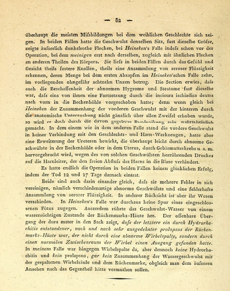 — 8a r- überhaupt die meisten MifsblMungen bei dem weiblichen Geschlechte sich zei- gen. In beiden Fällen hatte die Geschwulst denselben Sitz, fast dieselbe Gröfse, zeigte äufserlich dunkelrothe Fleclten, bei Heineken's Falle indefs schon vor der Operation, bei dem meinigen erst nach derselben, zugleich mit ähnlichen Flechen an anderen Theilen des Körpers. Sie liefs in beiden Fällen durch das Gefühl und Gesicht theils festere Knollen, theils eine Ansammlung voii seröser Flüssigheit erkennen, deren Menge bei dem ersten Abzapfen, im Heineke/i'sehen Falle zehn, im vorliegenden ohngefähr achtzehn Unzen betrug. Die Section erwies, dafs auch die Beschaffenheit der abnormen Hygrome und Steatome fast dieselbe war, dafs eins von ihnen eine Fortsetzung durch die incisura ischiadica dextra nach vorn in die Bechenhöhle vorgeschoben hatte; denn wenn gleich bei Heineken der Zusammenhang der vorderen Geschwulst mit der hinteren durch die anatomische Untersuchung nicht gänzlich über allen Zweifel erhoben wurde, so wird fii* «loch üuruli die davon gegeTjf.-ic i>tov.liioll>ung ocln- wahrsclieiulloK gemacht. In dem einem wie in dem anderen Falle stand die vordere Geschwulst in keiner Verbindung mit den Geschlechts- und Harn-Werkzeugen, hatte aber eine Erweiterung der Ureteren bewirkt, die überhaupt leicht durch abnorme Ge- schwülste in der Beckenhöhle oder in dem Uterus, durch Gebärmutterkrebs u. a. m. hervorgebracht wird, wegen des von solchen Geschwülsten herrührenden Druckes auf die Harnleiter, der den freien Abflufs des Harns in die Blase verhindert. Es hatte endlich die Operation in beiden Fällen keinen glücklichen Erfolg, indem der Tod 12 und 17 Tage darnach eintrat. Beide sind auch darin einander gleich, dafs sie mehrere Fehler in sich vereinigen, nämlich verschiedenartige abnorme Geschwülste und eine fehlerhafte Ansammlung von seröser Flüssigkeit. In anderer Rücksicht ist aber ihr Wesen verschieden. In Heifieken's Falle war durchaus keine Spur eines eingeschlos- senen Fötus zugegen. Ausserdem rührte das Geschwulst-Wasser von einem wassersüchtigen Zustande der Rückenmarks-Häute her. Der offenbare Über- gang der dura mater in den Sack zeigt, dafs der letztere ein durch Hydrorha- chitis entstandener, nach und nach sehr ausgedehnter prolapsus der Rücken- 'marks-Häute war, der nicht durch eine abnorme JFirbelspaltj, sondern durch einen normalen Zwischenraum der Wirbel einen Ausgang gefunden hatte. In meinem Falle war hingegen Wirbelspalte da, aber dennoch keine Hydrorha- \ Chilis und kein prolapsus, gar kein Zusammenhang der Wassergeschwulst mit der gespaltenen Wirbelsäule und dem Rückenmarke, obgleich man dem äufseren Ansehen nach das Gegentheil hätte vermuthen sollen.