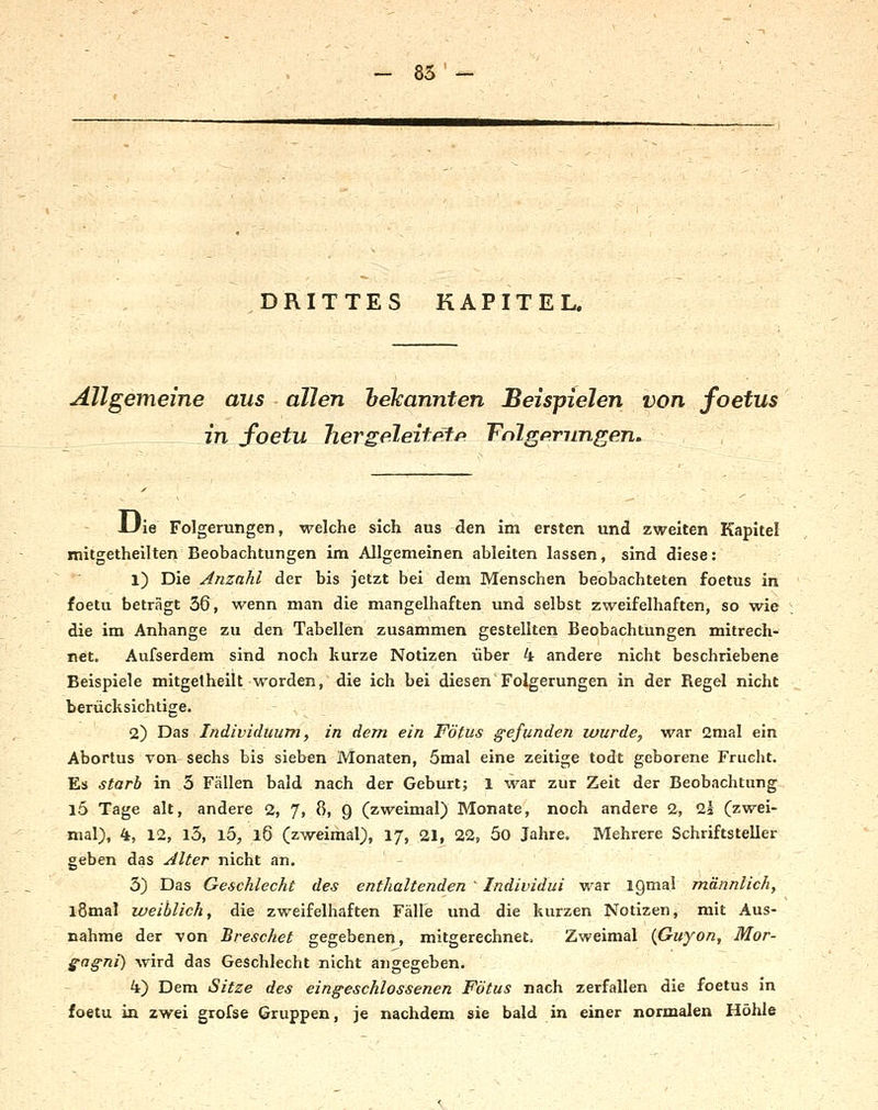 - 85 DRITTES KAPITEL. Allgemeine aus allen heTcannten Beispielen von foetus in foetu hergeleitfifp Tnlgprimgen, , Uie Folgerungen, welche sich aus den im ersten und zweiten Kapitel mitgetheilten Beobachtungen im Allgemeinen ableiten lassen, sind diese: 1) Die Anzahl der bis jetzt bei dem Menschen beobachteten foetus in foetu beträgt 36, wenn man die mangelhaften und selbst zweifelhaften, so wie die im Anhange zu den Tabellen zusammen gestellten Beobachtungen mitrech- net. Aufserdem sind noch kurze Notizen über 4 andere nicht beschriebene Beispiele mitgetheilt worden, die ich bei diesen Folgerungen in der Regel nicht berücksichtige. 2) Das Individuum, in dem ein Fötus gefunden lourde, war 2mal ein Abortus von sechs bis sieben Monaten, 5mal eine zeitige todt geborene Frucht. Es starb in 3 Fällen bald nach der Geburt; l war zur Zeit der Beobachtung l5 Tage alt, andere 2, J, 0, Q (zweimal) Monate, noch andere 2, 21 (zwei- mal), 4, 12, l5, l5, l6 (zweimal), 17, 21, 22, 5o Jahre. Mehrere Schriftsteller geben das Alter nicht an. - 3) Das Geschlecht des enthaltenden ' Individui war iQmal jnännlich, l8mal weiblich, die zweifelhaften Fälle und die kurzen Notizen, mit Aus- nahme der von Breschet gegebenen, mitgerechnet. Zweimal {Guyon, Mor- gagni) wird das Geschlecht nicht angegeben. 4) Dem Sitze des eingeschlossenen Fötus nach zerfallen die foetus in foetu in zwei grofse Gruppen, je nachdem sie bald in einer normalen Höhle