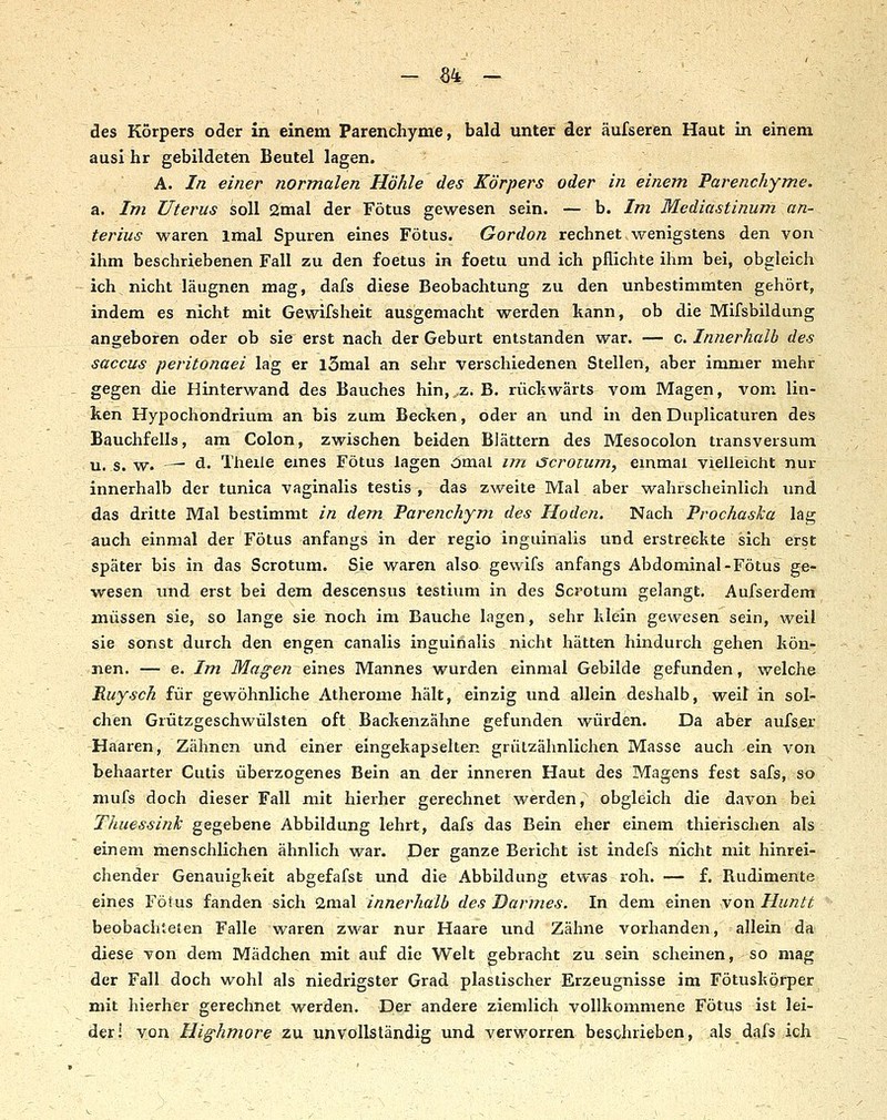- %k - - des Körpers oder in einem Parenchyme, bald unter der äufseren Haut in einem ausi hr gebildeten Beutel lagen. A. In einer normalen Höhle des Körpers oder in einem Parenchyme. a. Im Uterus soll 2mal der Fötus gewesen sein. — b. Im Mediastinum an- terius waren Imal Spuren eines Fötus. Gordon rechnet wenigstens den von ihm beschriebenen Fall zu den foetus in foetu und ich pflichte ihm bei, obgleich ich nicht läugnen mag, dafs diese Beobachtung zu den unbestimmten gehört, indem es nicht mit Gewifsheit ausgemacht werden kann, ob die Mifsbildung angeboren oder ob sie erst nach der Geburt entstanden war. — c. Imierhalh des Saccus peritonaei lag er iSmal an sehr verschiedenen Stellen, aber immer mehr gegen die Hinterwand des Bauches hin, z. B. rücliwärts vom Magen, vom lin- keri Hypochondrium an bis zum Becken, oder an und in den Duplicaturen des Bauchfells, am Colon, zwischen beiden Blättern des Mesocolon transversum u. s. w. — ä. Theiie emes Fötus lagen ömal nn tScrotum., einmal vielleicht nur innerhalb der tunica vaginalis testis , das zweite Mal aber wahrscheinlich imd das dritte Mal bestimmt in dem, Parenchym des Hoden. Nach ProchasJca lag auch einmal der Fötus anfangs in der regio inguinalis und erstreckte sich erst später bis in das Scrotum. Sie waren also gewifs anfangs Abdominal-Fötus ge- wesen und erst bei dem descensus testium in des Scrotum gelangt. Aufserdem müssen sie, so lange sie noch im Bauche lagen, sehr klein gewesen sein, weil sie sonst durch den engen canalis inguinalis nicht hätten hindurch gehen kön- nen. — e. Im Magen eines Mannes wurden einmal Gebilde gefunden, welche Ruysch für gewöhnliche Atherome hält, einzig und allein deshalb, weil in sol- chen Grützgeschwülsten oft Backenzähne gefunden würden. Da aber aufser Haaren, Zähnen und einer eingekapselten grützähnlichen Masse auch ein von behaarter Cutis überzogenes Bein an der inneren Haut des Magens fest safs, so niufs doch dieser Fall mit hierher gerechnet werden, obgleich die davon bei Thuessink gegebene Abbildung lehrt, dafs das Bein eher einem thierischen als , einem menschlichen ähnlich war. Der ganze Bericht ist indefs nicht mit hinrei- chender Genauigkeit abgefafsfe und die Abbildung etwas roh. — f. Rudimente eines Fötus fanden sich 2mal innerhalb des Darmes. In dem einen ^yo^ Huntt beobachteten Falle waren zwar nur Haare und Zähne vorhanden, allein da diese von dem Mädchen mit auf die Welt gebracht zu sein scheinen, so mag der Fall doch wohl als niedrigster Grad plastischer Erzeugnisse im Fötuskörper mit hierher gerechnet werden. Der andere ziemlich vollkommene Fötus ist lei- der! von Highmore zu unvollständig und verworren beschrieben, als dafs ich