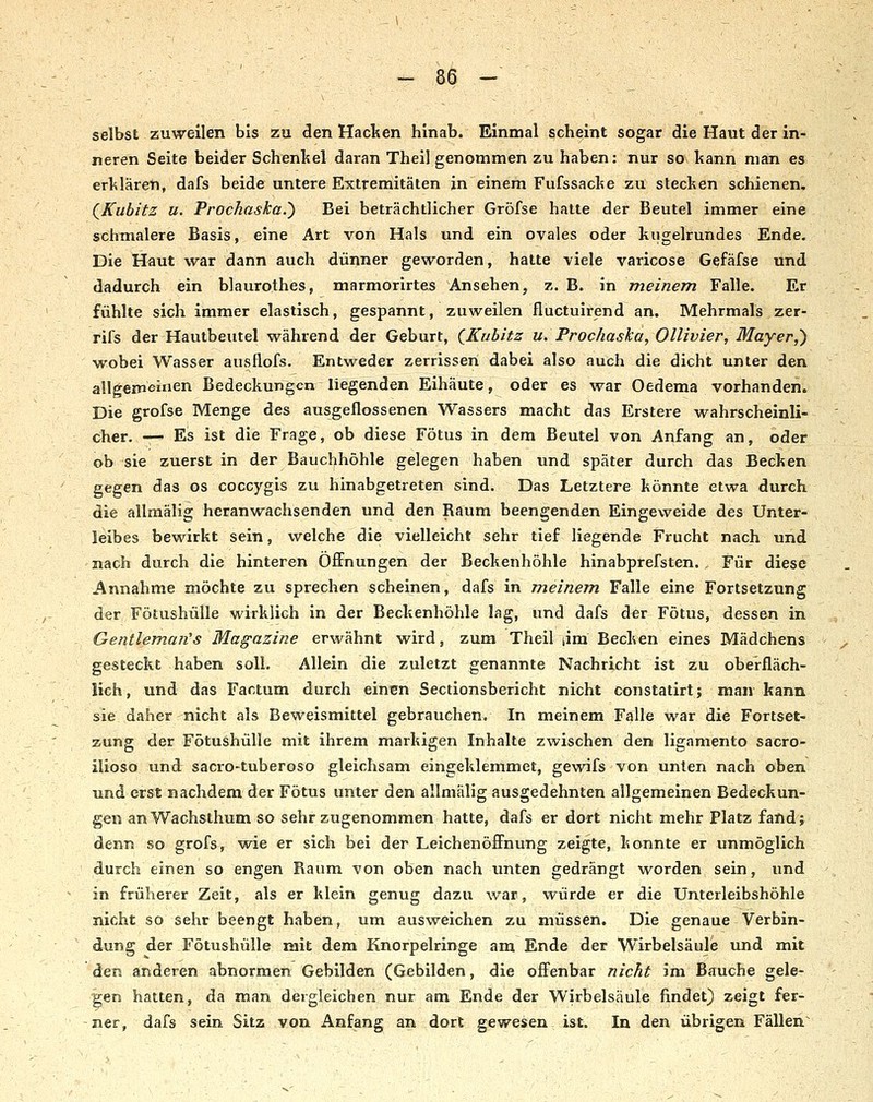 selbst zuweilen bis zu <3en Haclten hinab. Einmal scheint sogar die Haut der in- neren Seite beider Schenltel daran Theil genommen zu haben: nur so kann man es erklären, dafs beide untere Extremitäten in einem Fufssacke zu stecken schienen. (^Kubitz u. Prochaska.) Bei beträchtlicher Gröfse hatte der Beutel immer eine schmalere Basis, eine Art von Hals und ein ovales oder kugelrundes Ende. Die Haut war dann auch dünner geworden, hatte viele varicose Gefäfse und dadurch ein blaurothes, marmorirtes Ansehen, z. B. in meinem Falle. Er fühlte sich immer elastisch, gespannt, zuweilen fluctuifend an. Mehrmals zer- rifs der Hautbeutel während der Geburt, QKubitz u. Prochaska, Ollivier, Mayer,) w^obei Wasser ausflofs. Entweder zerrissen dabei also auch die dicht unter den allgemeinen Bedeckungen liegenden Eihäute, oder es war Oedema vorhanden. Die grofse Menge des ausgeflossenen Wassers macht das Erstere wahrscheinli- cher. — Es ist die Frage, ob diese Fötus in dem Beutel von Anfang an, oder ob sie zuerst in der Bauchhöhle gelegen haben und später durch das Becken gegen das os coccygis zu hinabgetreten sind. Das Letztere könnte etwa durch die allmälig heranwachsenden und den Raum beengenden Eingeweide des Unter- leibes bewirkt sein, welche die vielleicht sehr tief liegende Frucht nach und nach durch die hinteren Öffnungen der Beckenhöhle hinabprefsten. Für diese Annahme möchte zu sprechen scheinen, dafs in meinem. Falle eine Fortsetzung der Fötushülle wirklich in der Beckenhöhle lag, und dafs der Fötus, dessen in Gentlemaii's Magazine erwähnt wird, zum Theil lim Becken eines Mädchens gesteckt haben soll. Allein die zuletzt genannte Nachricht ist zu oberfläch- lich, und das Factum durch einen Sectionsbericht nicht constatirt; man kann sie daher nicht als Beweismittel gebrauchen. In meinem Falle war die Fortset- zung der Fötushülle mit ihrem markigen Inhalte zwischen den ligamento sacro- ilioso und sacro-tuberoso gleichsam eingeklemmet, gewifs von unten nach oben und erst nachdem der Fötus unter den allmälig ausgedehnten allgemeinen Bedeckun- gen anWachsthum so sehr zugenommen hatte, dafs er dort nicht mehr Platz fand; denn so grofs, wie er sich bei der Leichenöffnung zeigte, konnte er unmöglich durch einen so engen Kaum von oben nach unten gedrängt worden sein, und in früherer Zeit, als er klein genug dazu war, würde er die Unterleibshöhle nicht so sehr beengt haben, um ausweichen zu müssen. Die genaue Verbin- dung der Fötushülle mit dem Knorpelringe am Ende der Wirbelsäule und mit den anderen abnormen Gebilden (Gebilden, die offenbar nicht im Bauche gele- gen hatten, da man dergleichen nur am Ende der Wirbelsäule findet) zeigt fer- ner, dafs sein Sitz von Anfang an dort gewesen ist. In den übrigen Fällen'