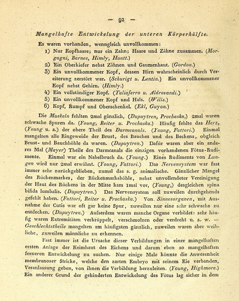 Mangelhafte Entwickelung der unteren Körperhälfte. Es waren vorhanden, wenngleich unvollkommen: 1) Nur Kopfhaare; nur ein Zahn; Haare und Zähne zusammen. (Mor- gag-nif Barnes, Himly, Huntt.) 2) &n Oberkiefer nebst Zähnen und Gaumenhaut. {Gordon.) 3) Ein unvollkommener Kopf, dessen Hirn wahrscheinlich durch Ver- eiterung zerstört war. (ßchurigt u. Lentin.) Ein unvollkommener \ Kopf nebst Gehirn. {Himly.) 4) Ein vollständiger Kopf. (Taliaferro u. Jldrovandi.) 5) Ein unvollkommener Kopf und Hals. {Wills.) 6) Kopf, Rumpf und Oberschenkel. (ßU, Guyon.) Die Muskeln fehlten 2mal gänzlich, (Dupuytren, Prochaska,) 2mal waren schwache Spuren da. {Young, Reiter u. Prochaska.) Häufig fehlte das Herz, iYoung u. a.) der obere Theil des Darmcanals. (Young, Fattori.') Einmal mangelten alle Eingeweide der Brust, des Bauches und des Beckens, obgleich Brust- und Bauchhöhle da waren. (DupHytren.) Dafür waren aber ein ande- res Mal (Mayer) Theile des Darmcanals die einzigen vorhandenen Fötus-Rudi- mente. Einmal war ein Nabelbruch da. (Young.) Eines Rudiments von Lun- gen wird nur 2mal erwähnt. (Young, Fattori.) Das Nervensystem war fast immer sehr zurückgeblieben, zumal das s. g. animalische. Gänzlicher Mangel des Rückenmarkes, der Rückenmarkshöhle, nebst unvollendeter Vereinigung der Haut des Rückens in der Mitte kam Imal vor, (Young^ desgleichen spina bifida lunibalis. (Dupuytren.) Das Nervensystem soll zuweilen durchgehends gefehlt haben. (Fattori, Reiter u. Prochaska.') Von. Sinnesorganen, mit Aus- nahme der Cutis war oft gar keine Spur, zuweilen nur eine sehr schwache zu entdecken. (Dupuytren,) Aufserdem waren manche Organe verbildet: sehr häu- fig waren Extremitäten verkrüppelt, verschmolzen oder verdreht ü. s. w. — Geschlechtstheile mangelten am häufigsten gänzlich, zuweilen waren aber weib- liche, zuweilen männliche zu erkennen. Fast immer ist die Ursache dieser Verbildungen in einer mängelhaften ersten Anlage der Keimhaut des Eichens und darum eben so mangelhaften ferneren Entwichelung zu suchen. Nur einige Male könnte die Anwesenheit membranoser Stricke, welche den zarten Embryo mit seinem Eie verbanden, Veranlassung geben, von ihnen die Verbildung herzuleiten. {Young, Highmore.) Ein anderer Grund der gehinderten Entwickelung des Fötus lag sicher in. dem