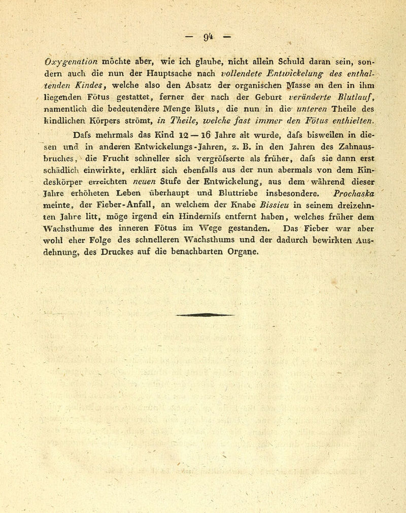 - 9^ - Oxygenation mochte ater, wie Ich glaube, nicht allein Schuld daran sein, son- dern auch die nun der Hauptsache nach vollendete Entwlckelunff des enthal- tenden Kindes f welche also den Absatz der organischen ]yrasse an den in ihm ,■ liegenden Fötus gestattet, ferner der nach der Geburt veränderte Blutlauf, namentlich die bedeutendere Menge Bluts, die nun in die unteren Theile des kindlichen Körpers strömt, in Theile, welche fast immer den Fötus enthielten. Dafs mehrmals das Kind 12 —16 Jahre alt wurde, dafs bisweilen in die- sen und in anderen Entwickelungs-Jahren, z. B. in den Jahren des Zahnaus- bruches, die Frucht schneller sich vergröfserte als früher, dafs sie dann erst schädlich einwirkte, erklärt sich ebenfalls aus der nun abermals von dem Kin- deskörper erreichten neuen Stufe der Entwickelung, aus dem während dieser Jahre erhöheten Leben überhaupt und Bluttriebe insbesondere. Prochaska meinte, der Fieber-Anfall, an welchem der TimihQ Bissieu in seinem dreizehn- ten Jahre litt, möge irgend ein Hindemifs entfernt haben, welches früher dem Wachsthume des inneren Fötus im Wege gestanden. Das Fieber war aber wohl eher Folge des schnelleren Wachsthums und der dadurch bewirkten Aus- dehnung, des Druckes auf die benachbarten Organe.