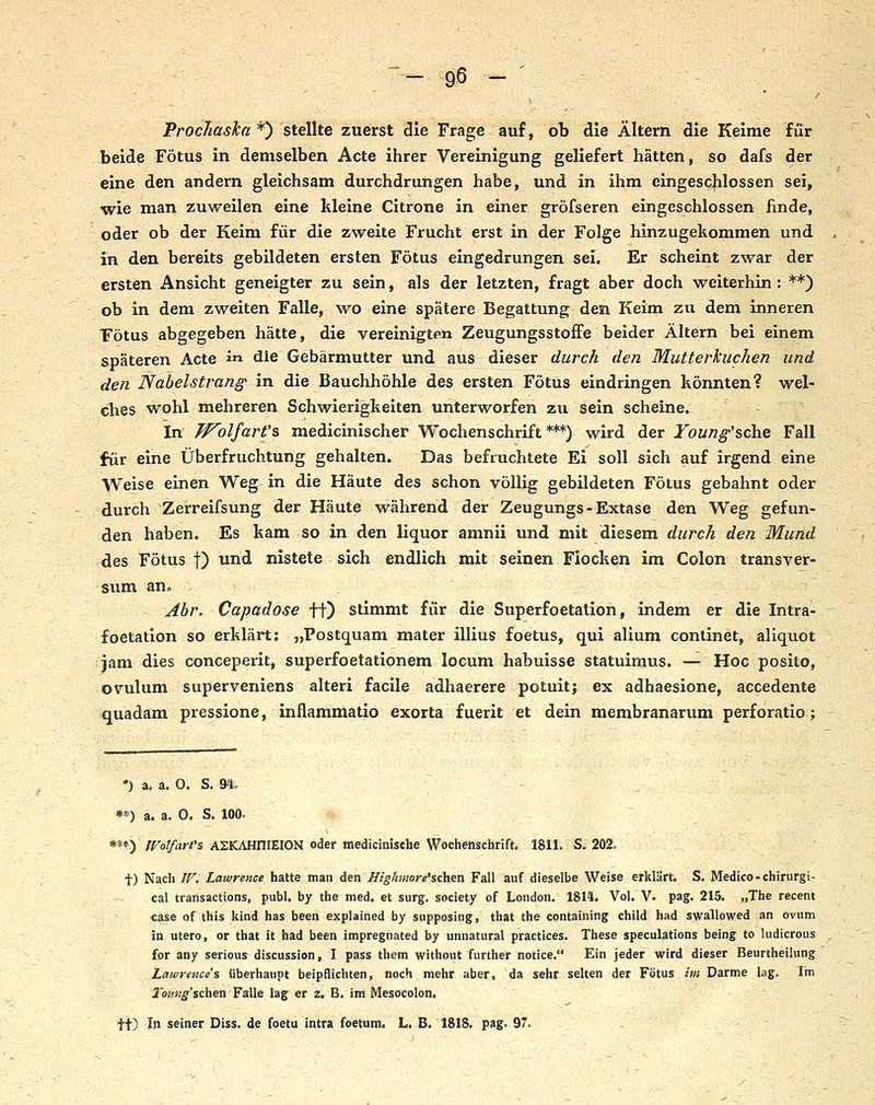 Procliaska *) stellte zuerst die Frage auf, ob die Altern die Keime für beide Fötus in demselben Acte ihrer Vereinigung geliefert hätten, so dafs der eine den andern gleichsam durchdrungen habe, und in ihm eingescjilossen sei, wie man zuweilen eine kleine Citrone in einer gröfseren eingeschlossen finde, oder ob der Keim für die zweite Frucht erst in der Folge hinzugekommen und in den bereits gebildeten ersten Fötus eingedrungen sei. Er scheint zwar der ersten Ansicht geneigter zu sein, als der letzten, fragt aber doch weiterhin : **) ob in dem zweiten Falle, wo eine spätere Begattung den Keim zu dem inneren Fötus abgegeben hätte, die vereinigten Zeugungsstoffe beider Altern bei einem späteren Acte i« die Gebärmutter und aus dieser durch den Mutterkuchen und den Nabelstrang' in die Bauchhöhle des ersten Fötus eindringen könnten? wel- ches wohl mehreren Schwierigkeiten unterworfen zu sein scheine. - in J^olfarCs medicinischer Wochenschrift***) wird der Young'&che Fall für eine Überfruchtung gehalten. Das befruchtete Ei soll sich auf irgend eine Weise einen Weg in die Häute des schon völlig gebildeten Fötus gebahnt oder durch Zerreifsung der Häute während der Zeugungs-Extase den Weg gefun- den haben. Es kam so in den liquor amnii und mit diesem durch den Mund des Fötus I) und nistete sich endlich mit seinen Flocken im Colon transver- sum an. ■ ^ Abr, Capadose ff) stimmt für die Superfoetation, indem er die Intra- foetation so erklärt; „Postquam mater illius foetus, qui alium conlinet, aliquot jam dies conceperit, superfoetationem locum habuisse statuimus. — Hoc posito, Ovulum superveniens alteri facile adhaerere potuit; ex adhaesione, accedente quadam pressione, inflammatio exorta fuerit et dein membranarum perforatio; •) a. a, 0. S. 94. **) a. a. 0. S. 100- **») WotfarCs ASKAHniEION oder medicinische Wochenschrift. 1811. S. 202. t) Nach W. Lawrence hatte man den ffighmore'schen Fall auf dieselbe Weise erklärt. S. Medice-chirurgi- cal transactions, publ. by the med. et surg. Society of London. 1814. Vol. V. pag. 215. „The recent «ase of this kind has been explained by supposing, that the containing child had swallowed an ovum in utero, or that it had been impregnated by unnatural practices. These speculations being to ludicrous for any serious discussion, I pass them without further notice. Ein jeder wird dieser Beurtheilung Lawrences überhaupt beipflichten, noch mehr aber, da sehr selten der Fötus im Darme lag. Im 2'oimg'schen Falle lag er z, B. im Mesocolon, tt) In seiner Diss. de foetu intra foetum. L. B. 1818. pag. 97. -