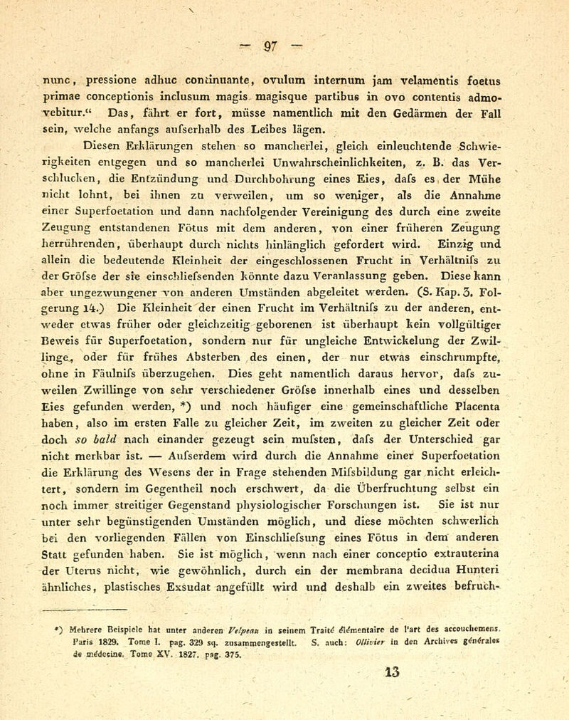 nunc, pressione adhuc coniinuante, Ovulum internum jam velamentis foetus primae conceptionis inclusum magis magisque partibus in ovo contentis admo- vebitur. Das, fährt er fort, müsse namentlich mit den Gedärmen der Fall sein, welche anfangs aufserhalb des Leibes lägen. Diesen EiJilärungen stehen so mancherlei, gleich einleuchtende Schwie- righeiten entgegen und so mancherlei Unwahrscheinlichheiten, z. B. das Ver- schluchen, die Entzündung und Durchbohrung eines Eies, dafs es der Mühe nicht lohnt, bei ihnen zu verweilen, um so weniger, als die Annahme einer Superfoetation und dann nachfolgender Vereinigung des durch eine zweite Zeugung entstandenen Fötus mit dem anderen, von einer früheren Zeugung herrührenden, überhaupt durch nichts hinlänglich gefordert wird. Einzig und allein die bedeutende Kleinheit der eingeschlossenen Frucht in Verhältnifs zu derGröfse der sie einschliefsenden könnte dazu Veranlassung geben. Diese kann aber ungezwungener von anderen Umständen abgeleitet werden. (S. Kap. 3. Fol- gerung Ik.') Die Kleinheit der einen Frucht im Verhältnifs zu der anderen, ent- ■w^eder etwas früher oder gleichzeitig geborenen ist überhaupt kein vollgültiger Beweis für Superfoetation, sondern nur für ungleiche Entwickelung der Zwil- linge, oder für frühes Absterben des einen, der nur etwas einschrumpfte, ohne in Fäulnifs überzugehen. Dies geht namentlich daraus hervor, dafs zu- weilen Zwillinge von sehr verschiedener Gröfse innerhalb eines und desselben Eies gefunden werden, *) und noch häufiger eine gemeinschaftliche Placenta haben, also im ersten Falle zu gleicher Zeit, im zweiten zu gleicher Zeit oder doch so bald nach einander gezeugt sein mufsten, dafs der Unterschied gar nicht merkbar ist. — Aufserdem wird durch die Annahme einer Superfoetation die Erklärung des Wesens der in Frage stehenden Mifsbildung gar nicht erleich- tert, sondern im Gegentheil noch erschwert, da die Überfruchtung gelbst ein noch immer streitiger Gegenstand physiologischer Forschungen ist. Sie ist nur unter sehr begünstigenden Umständen möglich, und diese möchten schwerlich bei den vorliegenden Fällen von Einschliefsung eines Fötus in dem anderen Statt gefunden haben. Sie ist möglich, wenn nach einer conceptio extrauterina der Utenis nicht, wie gewöhnlich, durch ein der membrana decidua Hunteri ähnliches, plastisches Exsudat angefüllt wird und deshalb ein zweites befruish-^ *) Mehrere Beispiele hat unter anderen Velpeau in seinem Traite ^^mentaire de l'art des accouchemens. Paris 1829. Tome I. pag. 329 sq. zusammengestellt. S. auch: Ollivier in den Archives g^n^rales de Di^deciae. Tome XV. 1827. pag. 375. 13