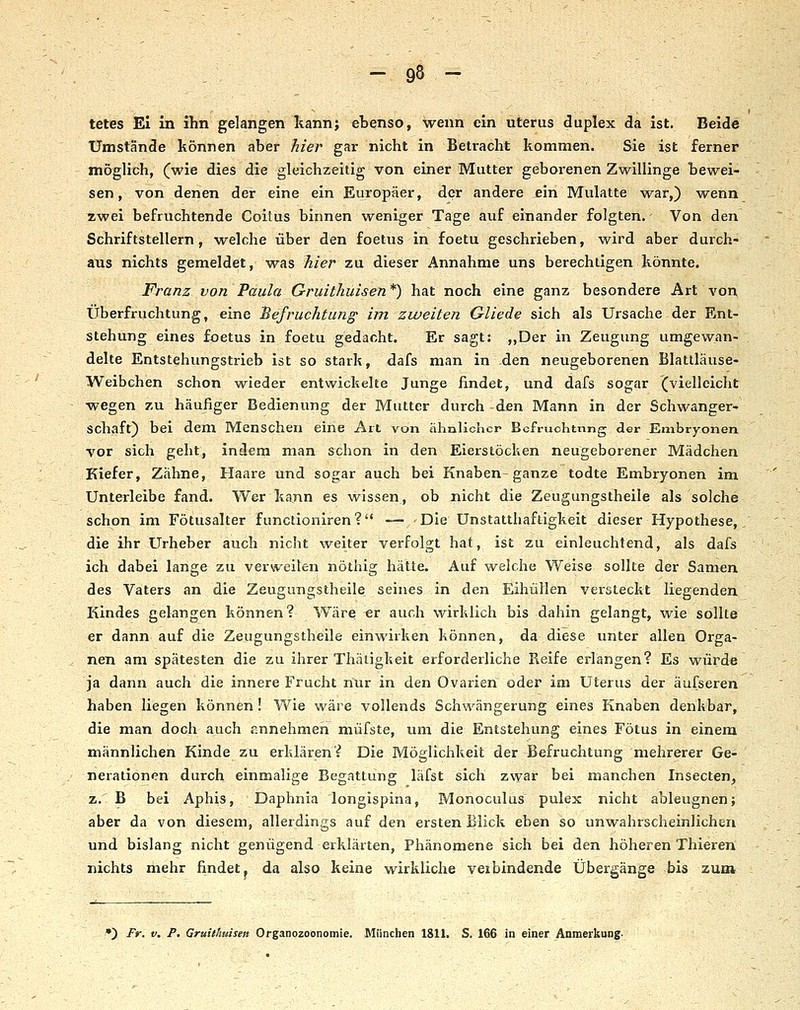 tetes El in ihn gelangen kann; ebenso, wenn ein Uterus duplex da ist. Beide Umstände können aber hier gar nicht in Beti-acht kommen. Sie ist ferner möglich, (wie dies die gleichzeitig von einer Mutter geborenen Zwillinge bewei- sen , von denen der eine ein Europäer, der andere ein Mulatte war,) wenn zwei befruchtende Coitus binnen weniger Tage auf einander folgten. Von den Schriftstellern, welche über den foetus in foetu geschrieben, wird aber durch- aiis nichts gemeldet, was hier zu dieser Annahme uns berechtigen könnte. Franz von Paula Gruithuisen*) hat noch eine ganz besondere Art von Überfruchtung, eine 'Befruchtung im zweiten Gliede sich als Ursache der Ent- stehung eines foetus in foetu gedacht. Er sagt: ,,Der in Zeugung umgewan- delte Entstehungstrieb ist so stark, dafs man in den neugeborenen Blattläuse- Weibchen schon wieder entwickelte Junge findet, und dafs sogar (vielleicht wegen zu häufiger Bedienung der Mutter durch den Mann in der Schwanger- schaft) bei dem Menschen eine Art von ähnlicher Bcfruchtnng der Embryonen vor sich geht, indem man schon in den Eierstöcken neugeborener Mädchen Kiefer, Zähne, Haare und sogar auch bei Knaben ganze todte Embryonen im Unterleibe fand. Wer kann es wissen, ob nicht die Zeugungstheile als solche schon im Fötusalter functioniren? — Die UnStatthaftigkeit dieser Hypothese,, die ihr Urheber auch nicht weiter verfolgt hat, ist zu einleuchtend, als dafs ich dabei lange zu verweilen nöthig hätte. Auf welche Weise sollte der Samen des Vaters an die Zeugungstheile seines in den Eihüllen versteckt liegenden Kindes gelangen können? Wäre er auch wirklich bis dahin gelangt, wie sollte er dann auf die Zeugungstheile einwirken können, da diese unter allen Orga- nen am spätesten die zu ihrer Thäiigkeit erforderliche Reife erlangen? Es würde ja dann auch die innere Frucht nur in den Ovarien oder im Uterus der äufseren haben liegen können! Wie wäre vollends Schwängerung eines Knaben denkbar, die man doch auch annehmen müfste, um die Entstehung eines Fötus in einem männlichen Kinde zu erklären? Die Möglichkeit der Befruchtung mehrerer Ge- nerationen durch einmalige Begattung läfst sich zwar bei manchen Insecten, z. B bei Aphis, Daphnia longispina, Monoculus pulex nicht ableugnen; aber da von diesem, allerdings auf den ersten Blick eben so unwahrscheinlichen und bislang nicht genügend erklärten, Phänomene sich bei den höheren Thieren nichts mehr findet j da also keine wirkliche veibindende Übergänge bis zum •) Fr. V, P, Gruithuisen Organozoonomie. München 1811. S. 166 in einer Anmerkung-