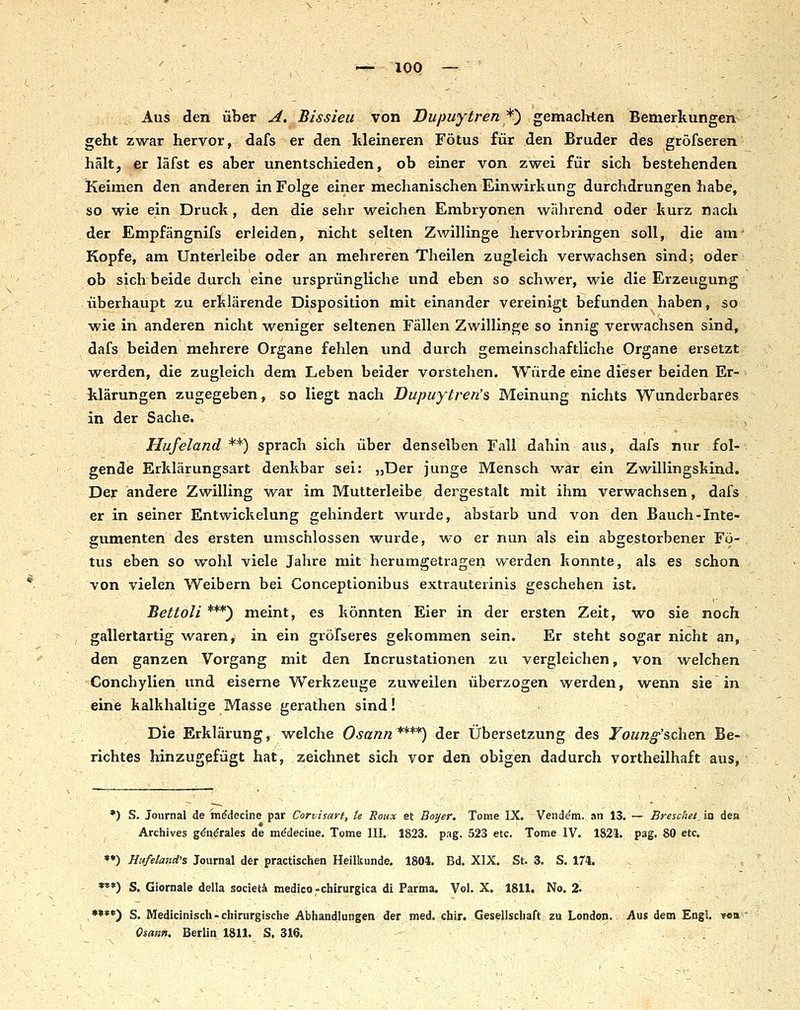 Aus den über ^. Bissieii von Dupuytren ^^ gemachten Bemerkungen geht zwar hervor, dafs er den lileineren Fötus für den Bruder des gröfseren hält, er läfst es aber unentschieden, ob einer von zwei für sich bestehenden Keimen den anderen in Folge einer mechanischen Einwirkung durchdrungen habe, so wie ein Druck, den die sehr weichen Embryonen während od^r kurz nach der Empfängnifs erleiden, nicht selten Zwillinge hervorbringen soll, die am' Kopfe, am Unterleibe oder an mehreren Theilen zugleich verwachsen sind; oder ob sich beide durch eine ursprüngliche und eben so schwer, wie die Erzeugung überhaupt zu erklärende Disposition mit einander vereinigt befunden haben, so wie in anderen nicht weniger seltenen Fällen Zwillinge so innig verwachsen sind, dafs beiden mehrere Organe fehlen und durch gemeinschaftliche Organe ersetzt werden, die zugleich dem Leben beider vorstehen. Würde eine dieser beiden Er- klärungen zugegeben, so liegt nach Dupuytren's Meinung nichts Wunderbares in der Sache. - , Hufeland**) sprach sich über denselben Fall dahin aus, dafs nur fol- gende Erklärungsart denkbar sei: »Der junge Mensch war ein Zwillingskind. Der andere Zwilling war im Mutterleibe dergestalt mit ihm verwachsen, dafs er in seiner Entwickelung gehindert wurde, abstarb und von den Bauch-Inte- gumenten des ersten umschlossen wurde, wo er nun als ein abgestorbener Fö- tus eben so wohl viele Jahre mit herumgetragen werden konnte, als es schon von vielen Weibern bei Conceptionibus extrauterinis geschehen ist. Bettoli ***) meint, es könnten Eier in der ersten Zeit, wo sie noch , gallertartig wareny in ein gröfseres gekommen sein. Er steht sogar nicht an, den ganzen Vorgang mit den Incrustationen zu vergleichen, von welchen Conchylien und eiserne Werkzeuge zuweilen überzogen werden, wenn sie in eine kalkhaltige Masse gerathen sind! ■ Die Erklärung, welche Osann****) der Übersetzung des Toun^'schen Be- richtes hinzugefügt hat, zeichnet sich vor den obigen dadurch vortheilhaft aus, *) S. Journal de mddecine par Corvisart, le Roux et Bayer. Tome IX, Venddm. an 13, — Breschet, in den Archives gdn^rales de mddecine, Tome III, 1823. pag. 523 etc. Tome IV, 1824, pag. 80 etc, ^*) Hufeland's Journal der praetischen Heilkunde, 1801, Bd, XIX, St. 3, S. 174. *»*) S. Giornale della societä medico-chirurgica di Parma. Vol, X. 1811. No, 2- - ♦•*«) S. Medicinisch-chirurgische Abhandlungen der med. chir. Gesellschaft zu London.. Aus dem Engl, tob Qsann. Berlin 1811, S, 316. . .