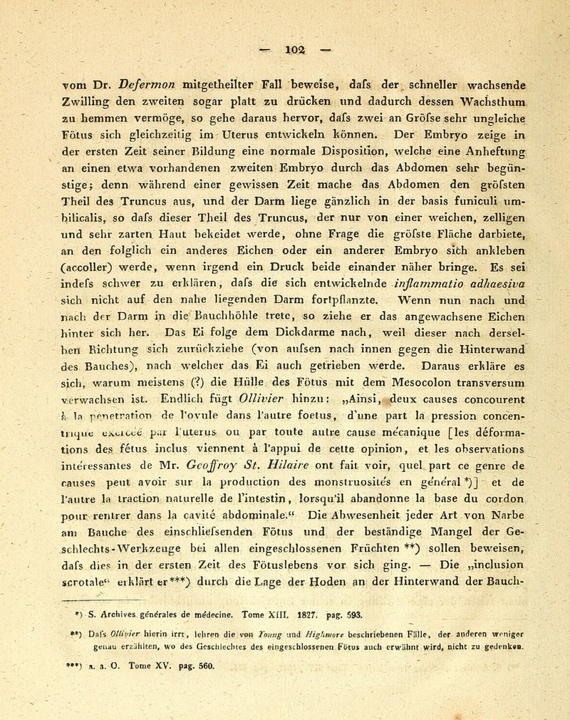 vom Dr. Defermon mitgethellter Fall beweise, dafs der schneller wachsende Zwilling den zweiten sogar platt zu drüclten und dadurch dessen Wachsthum zu hemmen vermöge, so gehe daraus hervor, dafs zwei an Gröfse sehr ungleiche Fötus sich gleichzeitig im Uterus entwickeln können. Der Embryo zeige in der ersten Zeit seiner Bildung eine normale Disposition, welche eine Anheftung an einen etwa vorhandenen zweiten Embryo durch das Abdomen sehr begün- stige; denn während einer gewissen Zeit mache das Abdomen den gröfsten Theil des Truncus aus, und der Darm liege gänzlich in der basis funiculi um- bilicalis, so dafs dieser Theil des Truncus, der nur von einer weichen, zelligen und sehr zarten Haut heheidet werde, ohne Frage die gröfste Fläche darbiete, an den folglich ein anderes Eichen oder ein anderer Embryo sifch anhieben (accoUer) werde, wenn irgend ein Druck beide einander näher bringe. Es sei indefs schwer zu erklären, dafs die sich entwickelnde injlammatio adhaesiva sich nicht auf den nahe liegenden Darm fortpflanzte. Wenn nun nach und nach der Darm in die Bauchhöhle trete, so ziehe er das angewachsene Eichen hinter sich her. Das El folge dem Dickdarme nach, weil dieser nach dersel- ben Richtung sich zurückziehe (von aufsen nach innen gegen die Hinterwand des Bauches), nach welcher das Ei auch getrieben werde. Daraus erkläre es sich, warum meistens (?) die Hülle des Fötus mit dem Mesocolon transversum verwachsen ist. Endlich fügt Ollivier hinzu; „Ainsi, deux causes concourent h 1a pPTietration de l'ovule dans l'autre foetus, d'une part la pression concen- tnque tixcicee par 1'Uterus ou par toute autre cause me'canique [les defoima- tions des fetus inclus viennent ä l'appui de cette opinion, et les observations interessantes de Mr. Gcoffroy St. Hilaire ont fait voir, quel, part ce genre de causes peut avoir sur la production des monslruosile's en ge'ne'ral *)] et de l'autre la iraction naturelle de l'intestin, lorsqu'jl abandonne la base du cordon ppur renlrer dans la caviie abdominale.^' Die Abwesenheit jeder Art von Narbe am Bauche des einschliefsenden Fötus und der beständige Mangel der Ge- schlechts-Werkzeuge bei allen eingeschlossenen Früchten **) sollen beweisen, dafs dies in der ersten Zeit des Fötusiebens vor sich ging. — Die „inclusion scrotale erklärter***) 4rch die Lage der Hoden sn der Hinterwand der Bauch- *) S. Archives. g^n^rales de m^decine. Tome XIII. 1827. pag. 593, •*) Dafs Ollivier hierin irrt, lehren die van Toitng und Highmore beschriebenen Fälle, der anderen weniger geuau erzdhlten, wo des Geschlechtes des eingeschlossenen Fötus auch erwähnt wird, nicht zu gedenk«». *••) a. 3. 0. Tome XV. pag. 560. ,
