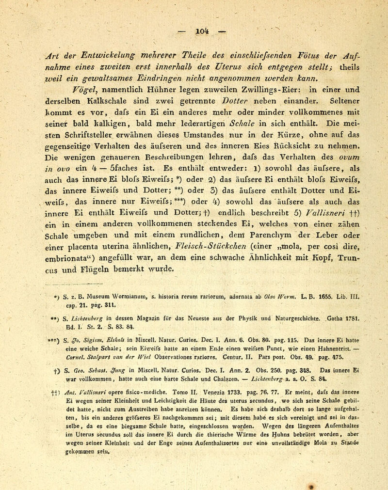 Art der Entwickelun^ mehrerer Theile des einschliefsehden Fötus der Auf- nahme eines zweiten erst innerhalb des Uterus sich entgegen stellt i theils weil ein gewaltsames Eindringen nicht angenommen werden kann. Vögel, namentlich Hühner legen zuweilen Zwillings-Eier: in einer und derselben Kalkschale sind zwei getrennte Dotter neben einander. Seltener kommt es vor, dafs ein Ei ein anderes mehr oder minder vollkommenes mit seiner bald kalkigen, bald mehr lederartigen Schale in sich enthält. Die mei- sten Schriftsteller erwähnen dieses Umstandes nur in der Kürze, ohne auf das gegenseitige Verhalten des äufseren und des inneren Eies Rücksicht zu nehmen. Die wenigen genaueren Beschreibungen lehren, dafs das Verhalten des ovum in ovo ein 4 — öfaches ist. Es enthält entweder: l) sowohl das äufsere, als auch das innere Ei blofs Eiweifs; *) oder 2) das äufsere Ei enthält blofs EÜweifs, das innere Eiweifs und Dotter; **) oder 3) das äufsere enthält Dotter und Ei- weifs, das innere nur Eiweifs;***) oder 4) sowohl das äufsere als auch das innere Ei enthält Eiweifs und Dotter; f) endlich beschreibt 5) Vallisneri ft) ein in einem anderen vollkommenen steckendes Ei, welches von einer zähen Schale umgeben und mit einem rundlichen, dem Parenchym der Leber oder einer placenta uterina ähnlichen, Fleisch-Stückchen (einer „mola, per cosi dire, embrionata) angefüllt war, an dem eine schwache Ähnlichkeit mit Kopf, Trun- cus und Flügeln bemerkt wurde. *) S. z. B, Museum Worraianum, s. historia rerum rariorum, adornata ab Olao IVorm, L. B. 1655. Irib. III, cap. 21. pag. 311. **) S. Lichtenberg in dessen Magazin für das Neueste aus der Physik und Naturgeschichte. .Gotha 1781. Bd. I. St. 2. S. 83. 84, ; . - ,' »**) S. §0. Sigism. Etshoh in Miscell. Natur. Cutios. Dec. I. Ann. 6. Obs. 80. pag. 115. Das innere Ei hatte eine weiche Schale; sein Eiweifs hatte an einem Ende einen weifsen Punct, wie einen Hahnentritt.' — Cornel. Statparf van der JViel Observationes rariores. Centur. II. Pars post. Obs. 49. pag. 475. t) S. Geo. Sehast. §tmg in Miscell, Natur. Curios. Dec. I. Ann, 2. Obs. 250. pag. 348. Das innere Ei ^ar vollkommen, hatte auch eine harte Schale und Chal^zen. — Lichtenberg a. au O. S. 84. ft) -^«l- f^ßlMsueri opete fisico-mediche. Tomo IL Venezia 1733. pag. 76. 77. Er meint, dafs das innere Ei wegen seiner Kleinheit und Leichtigkeit die Häute des Uterus secundus, wo sich seine Schale gebil- det hatte, nicht zum Austreiben habe anreizen können. Es habe sich deshalb dort so lange aufgehal- ten, bis ein anderes gröfseres Ei nachgekommen sei; mit diesem habe es sich vereinigt und sei in das- selbe , da es eine biegsame Schale hatte, eingeschlossen worden. Wegen des längeren Aufenthaltes im Uterus secundus soll das innere Ei durch die thierische Wärme des Huhns bebrütet worden, aber wegen seiner Kleinheit und der Enge seines Aufenthaltsortes nur eine unvoiUtändigs Mola zu Stande gekommen s.eiu.