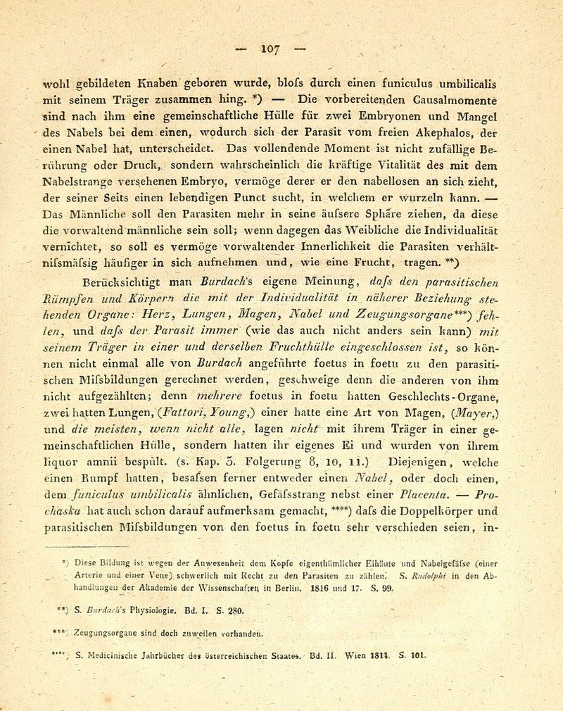 wohl gebildeten Knaben geboren wurde, blofs durch einen funiculus umbilicalis mit seinem Träger zusammen hing. *) — Die vorbereitenden Causalmomente sind nach ihm eine gemeinschaftliche Hülle für zwei Embryonen und Mant^el des Nabels bei dem einen, wodurch sich der Parasit vom freien Akephalos, der einen Nabel hat, unterscheidet. Das vollendende Moment ist nicht zufällige Be- rührung oder Druck,, sondern wahrscheinlich die kräftige Vitalität des mit dem Nabelstrange versehenen Embryo, vermöge derer er den nabellosen an sich zieht, der seiner Seits einen lebendigen Punct sucht, in welchem er wurzeln kann. — Das Männliche soll den Parasiten mehr in seine äufsere Sphäre ziehen, da diese die vorwaltend männliche sein soll; wenn dagegen das Weibliche die Individualität vernichtet, so soll es vermöge vorwaltender Innerlichkeit die Parasiten verhält- nifsmäfsig häufiger in sich aufnehmen und, wie eine Frucht, tragen. **) Berücksichtigt man Burdach's eigene Meinung, dafs den parasitischen Rümpfen und Körpern die mit der Individualität in näherer Beziehung' ste- henden Organe: Herz, Lungen, Magen, Nabel und Zeugungsorgane***) feh- len, und dafs der Parasit immer (wie das auch nicht anders sein kann) mit seinem Träger in einer und derselben Fruchtliülle eingeschlossen ist, so kön- nen nicht einmal alle von Burdach angeführte foetus in foetu zu den parasiti- schen Mifsbildungen gerechnet werden, gess^hweige denn die anderen von ihm nicht aufgezählten; denn mehrere foetus in foetu hatten Geschlechts - Organe, zwei hatten Lungen, (i^a?^o/7, J'bz^/2^,) einer hatte eine Art von Magen, {Mayer,) und die meisten, wenn nicht alle, lagen nicht mit ihrem Träger in einer ge- meinschaftlichen Hülle, sondern hatten ihr eigenes Ei und wurden von ihrem liquoi amnii bespült, (s. Kap, 5. Folgerung 8, 10, 11.) Diejenigen, welche einen Rumpf hatten, besafsen ferner entweder einen Nabel, oder doch einen, diexa. funiculus umbilicalis ähnlichen, Gefäfsstrang nebst einer Placenta. — Pro- ch'aska hat auch schon darauf aufmerksam gemacht, ****) dafs die Doppelkörper und parasitischen Blifsbildungen von den foetus in foetu sehr verschieden seien, in- . '; Diese Bildung ist wegen der Anwesenheit dem Kopfe eigentliiimlicher Eihäute und Nabelgefafse (einer Arterie und einer Vene) schwerlich mit Recht zu den Parasiten zu zählen.' S. Riidolplii in den Ab- handlungen der Akademie der Wissenschaften in Berlin. 1816 usid 17- S. 99. *•) S. Burdach's Physiologie. Bd. I. S. 280. - ***. Zeusungsorgane sind doch zuweilen vorhanden. *', S. Medicinische Jahrbücher de» österreichischen Swate«. Bd. il. Wien 18U. S. 101.