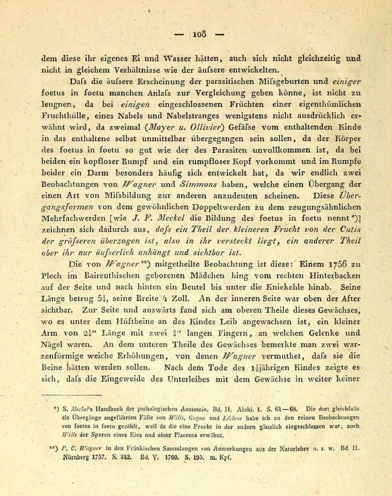 dem diese ihr eigenes Ei und Wasser hätten, auch sich nicht gleichzeitig und nicht in gleichem Verhältnisse wie der äufsere entwickelten. Dafs die äufsere Erscheinung der parasitischen Mifsgeburten und einiger foetus in foetu manchen Anlafs zur Vergleichung geben könne, ist nicht zu leugnen, da bei einigen eingeschlossenen Früchten einer eigenthümlichen Fruchthülle, eines Nabels und Nabelstranges wenigstens nicht ausdrücklich er- wähnt wird, da zweimal (^Mayer u. Ollivier) Gefäfse vom enthaltenden Kinde jn das enthaltene selbst unmittelbar übergegangen sein sollen, da der Körper des foetus in foetu so gut wie der des Parasiten unvollkommen ist, da bei beiden ein kopfloser Rumpf und ein rumpfloser Kopf vorkommt und im Rumpfe beider ein Darm besonders häufig sich entwickelt hat, da wir endlich zwei Beobachtungen von Jf^agner und Simmons haben, welche einen Übergang der einen Art von Mifsbildung zur anderen anzudeuten scheinen. Diese tlber- gangsformen von dem gewöhnlichen Doppeltwerden zu dem zeugungsähnlichen Mehrfachwerden [wie J. F. Meckel die Bildung des foetus in foetu nennt*)] zeichnen sich dadurch aus, dafs ein Theil der~ kleineren Frucht von der Cutis der gröfseren überzogen ist, also in ihr versteckt liegt, ein anderer Theil aber ihr nur äujserlich anhängt und sichtbar ist. Die von TP^agner**) mitgetheilte Beobachtung ist diese:' Einem 1766 zu Plech im Baireuthischen geborenen Mädchen hing vom rechten Hinterbacken auf der Seite und nach hinten ein Beutel bis unter die Kniekehle hinab. Seine Länge betrug 5i, seine Breite4 Zoll. An der inneren Seite war oben der After sichtbar. Zur Seite und auswärts fand sich am oberen Theile dieses Gewächses, wo es unter dem Hüftbeine an des Kindes Leib angewachsen ist, ein kleiner Arm von 2i Länge mit zwei % langen Fingern, an welchen Gelenke und Nägel waren. An dem luiteren Theile des Gewächses bemerkte man zwei war- zenförmige weiche Erhöhungen, von denen Tf^agner vermuthet, dafs sie die Beine hätten werden sollen. Nach dem Tode des lijährigen Kindes zeigte es sich, dafs die Eingeweide des Unterleibes mit dem Gewächse in weiter keiner ) S. Hleckel's Handbuch def pathologischen Anatomie. Bd. U. Abthl. 1. S. 61 — 68. Die dort gleichfalls als Übergänge angeführten Fälle von Wills, Guijon und Le'cluse habe ich zu den reinen Beobachtungen von foetus in foetu gezählt, weil da die eine Frucht in der andern gänzlich eingeschlossen war, auch Wills. der Spuren eines Eies und einej: Placenta erwähnt. **) P. C. IVagner in den Fränkischen Sammlungen voh Anmerkungen aus der Naturlehre u, %, w. Bd, IL Nürnberg 1757. S. 342. Bd. y, 1760. S. 195. m. Kpf.