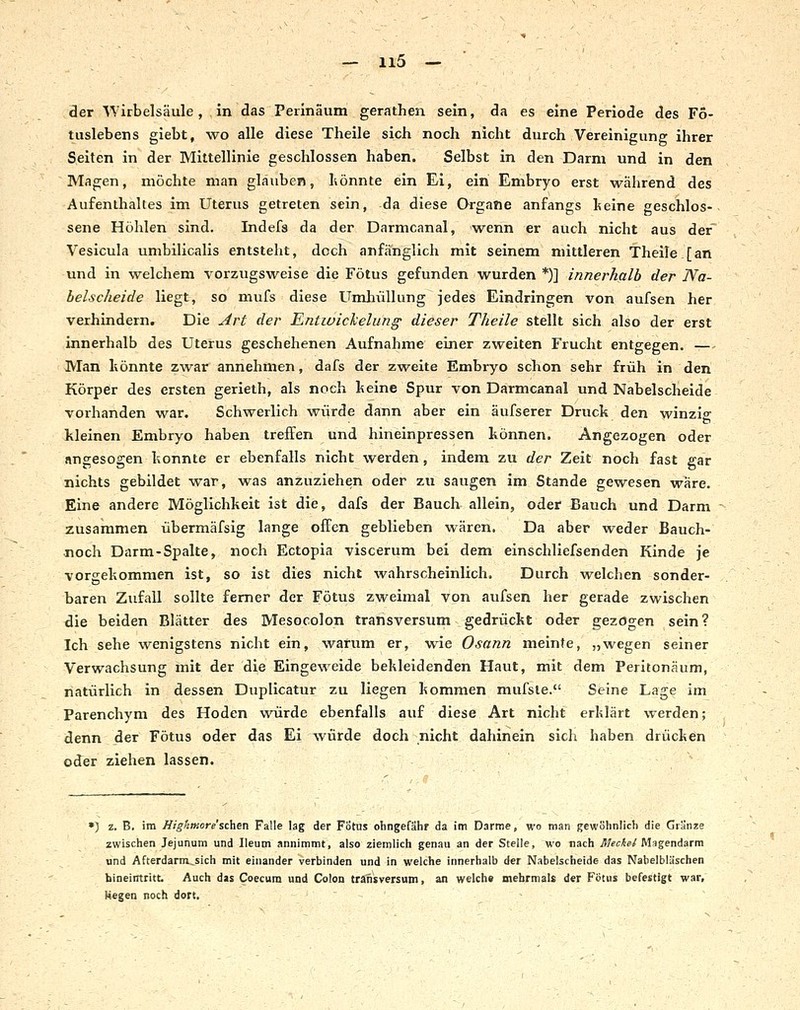 der ATirbelsäule, in das Peilnäum gerathen sein, da es eine Periode des Fö- tuslebens giebt, wo alle diese Theile sich noch nicht durch Vereinigung ihrer Seiten in der Mittellinie geschlossen haben. Selbst in den Darm und in den Magen, möchte man glauben, hönnte ein Ei, ein Embryo erst während des Aufenthaltes im Uterus getreten sein, da diese Organe anfangs keine geschlos- sene Höhlen sind. Indefs da der Darmcanal, wenn er auch nicht aus der' Vesicula umbilicalis entsteht, doch anfänglich mit seinem mittleren Theile [an und in welchem vorzugsweise die Fötus gefunden wurden *)] innerhalb der Na- belscheide liegt, so mufs diese Umhüllung jedes Eindringen von aufsen her verhindern. Die ^rt der Entwichelunff dieser Theile stellt sich also der erst innerhalb des Uterus geschehenen Aufnahme einer zweiten Frucht entgegen. — Man liönnte zwar annehmen, dafs der zweite Embryo schon sehr früh in den Körper des ersten gerieth, als noch l^eine Spur von Darmcanal und Nabelscheide vorhanden war. Schwerlich würde dann aber ein äufserer Druck den winzip: et kleinen Embryo haben treffen und hineinpressen können. Angezogen oder angesogen konnte er ebenfalls nicht werden, indem zu der Zeit noch fast gar nichts gebildet war, was anzuziehen oder zu saugen im Stande gewesen wäre. Eine andere Möglichkeit ist die, dafs der Bauch allein, oder Bauch und Darm ~ zusammen übermäfsig lange offen geblieben wären. Da aber weder Bauch- noch Darm-Spalte, noch Ectopia viscerum bei dem einschliefsenden Kinde je vorgekommen ist, so ist dies nicht wahrscheinlich. Durch welchen sonder- baren Zufall sollte femer der Fötus zweimal von aufsen her gerade zwischen die beiden Blätter des Mesocolon transversum gedrückt oder gezögen sein? Ich sehe wenigstens nicht ein, warum er, wie Osann meinte, „wegen seiner Verwachsung mit der die Eingeweide bekleidenden Haut, mit dem Peritonäum, natürlich in dessen Duplicatur zu liegen kommen mufsle. Seine Lage im Parenchym des Hoden würde ebenfalls auf diese Art nicht erklärt werden; denn der Fötus oder das Ei würde doch nicht dahinein sich haben drücken oder ziehen lassen. ») z. B. im Jligfimoresclien Falle lag der Fötus ohngefähr da im Darme, wo man gewöhnlich die Granze zwischen Jejunum und Ileum annimmt, also ziemlich genau an der Stelle, wo nach JUeciei Msgendarm und Afterdarm^sich mit einander verbinden und in welche innerhalb der Nabelscheide das Nabelbliischen hineinttitt Auch das Coecum und Colon transversum, an welche mehrmals der Fötus befestigt war, liegen noch dort. ^ ' }  ' ' ~ ~