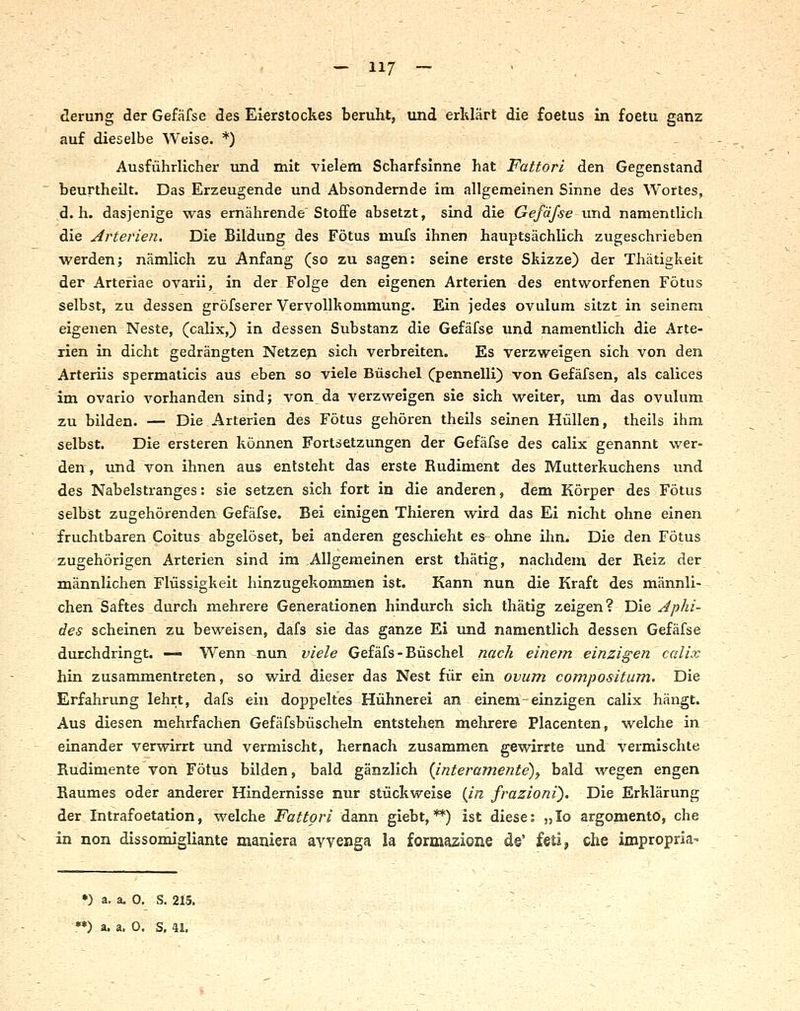 derung der Gefäfse des Eierstockes beruht, und erklärt die foetus in foetu ganz auf dieselbe Weise. *) Ausführlicher und mit vielem Scharfsinne hat Fattori den Gegenstand beurtheilt. Das Erzeugende und Absondernde im allgemeinen Sinne des Wortes, d.h. dasjenige was ernährende Stoffe absetzt, sind die Gefäfse und namentlich die Arterien, Die Bildung des Fötus mufs ihnen hauptsächlich zugeschrieben werden; nämlich zu Anfang (so zu sagen: seine erste Skizze) der Thätigkeit der Arteriae ovarii, in der Folge den eigenen Arterien des entworfenen Fötus selbst, zu dessen gröfserer Vervollkommung. Ein jedes ovulum sitzt in seinem eigenen Neste, (calix,) in dessen Substanz die Gefäfse und namentlich die Arte- rien in dicht gedrängten Netzen sich verbreiten. Es verzweigen sich von den Arteriis spermaticis aus eben so viele Büschel (pennelli) von Gefäfsen, als calices im ovario A^orhanden sind; von da A'erzweigen sie sich weiter, um das ovulum zu bilden. — Die Arterien des Fötus gehören theils seinen Hüllen, theils ihm selbst. Die ersteren können Fortsetzungen der Gefäfse des calix genannt wer- den , und von ihnen aus entsteht das erste Rudiment des Mutterkuchens und des Nabelstranges: sie setzen sich fort in die anderen, dem Körper des Fötus selbst zugehörenden Gefäfse. Bei einigen Thieren wird das Ei nicht ohne einen fruchtbaren Coitus abgelöset, bei anderen geschieht es ohne ihn. Die den Fötus zugehörigen Arterien sind im Allgemeinen erst thätig, nachdem der Reiz der männlichen Flüssigkeit hinzugekommen ist. Kann nun die Kraft des männli- chen Saftes durch mehrere Generationen hindurch sich thätig zeigen? Die Jphi- des scheinen zu beweisen, dafs sie das ganze Ei und namentlich dessen Gefäfse durchdringt. — Wenn-nun viele Gefäfs - Büschel nach einem einzigen calix hin zusammentreten, so wird dieser das Nest für ein ovum compositum. Die Erfahrung lehrt, dafs ein doppeltes Hühnerei an einem einzigen calix hängt. Aus diesen mehrfachen Gefäfsbüscheln entstehen mehrere Placenten, welche in einander verwirrt und vermischt, hernach zusammen gewirrte und vermischte Rudimente von Fötus bilden, bald gänzlich (Jnteramente)^ bald wegen engen Raumes oder anderer Hindernisse nur stückweise (Jn frazioni). Die Erklärung der Intrafoetation, welche Fattori dann giebt,**) ist diese: „lo argomentö, che in non dissomigliante maniera avvenga la formazione d©' feti, che impropria- •) a. a. 0. S. 215.