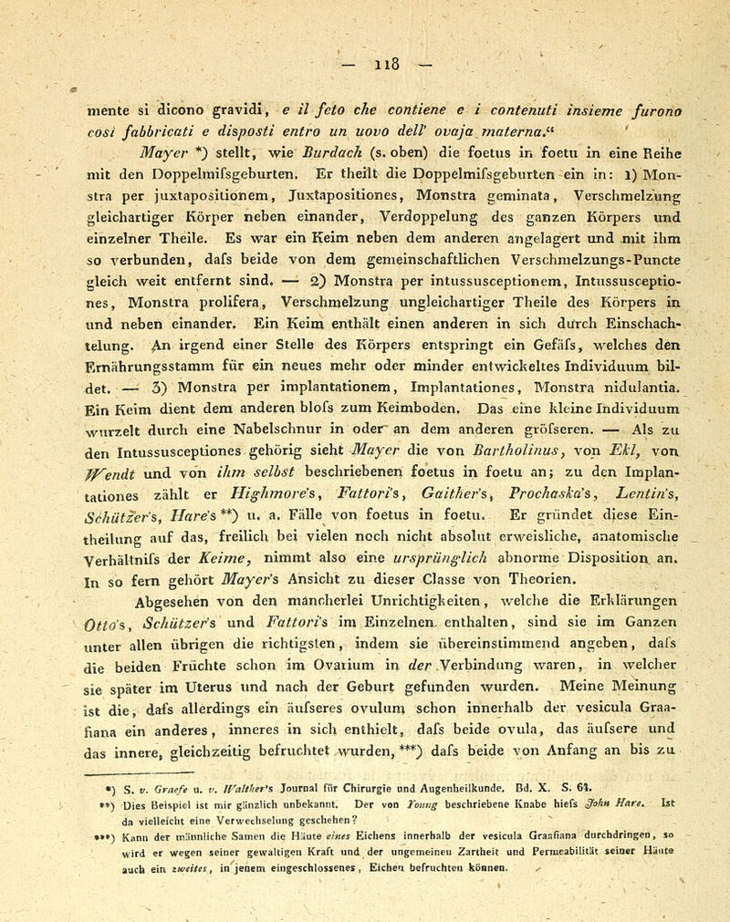B ■ ■ - - niente si dicono gravidi, e il feto che contiene e i contenuti insieme furono cosi fabbricati e disposti entro un novo delV ovaja materna.'-'' ' Mayer *) stellt, yrie Burdach (s. oben) die foetus in foetu in eine Reihe mit den Doppelmifsgeburten. Er theilt die Doppelmifsgeburten ein in: l) Mon- stra per juxtapositionem, Juxtapositiones, Monstra geminata, Verschmelzung gleichartiger Körper neben einander, Verdoppelung des ganzen Körpers und einzelner Theile. Es war ein Keim neben dem anderen angelagert und mit ihm so verbunden, dafs beide von dem gemeinschaftlichen Verschmelzungs-Puncte gleich weit entfernt sind, —• 2) Monstra per intussusceptionem, Intussusceptio- nes, Monstra prolifera, Verschmelzung ungleichartiger Theile des Körpers in und neben einander. Ein Keim enthält einen anderen in sich durch Einschach- lelung. ^n irgend einer Stelle des Körpers entspringt ein Gefäfs, welches den Ernährungsstamm für ein neues mehr oder minder entwickeltes Individuum bil- det. —• 3) Monstra per implantationem, Implantationes, Monstra nidulantia. Ein Keim dient dem anderen blofs zum Keimboden, Das eine Ideine Individuum wurzelt durch eine Nabelschnur in oder' an dem anderen gröfseren. — Als zu den Intussusceptiones gehörig sieht Mayer die von Bartholinus, von Ekl, von fp^endt und von ihm selbst beschriebenen foetus in foetu an; zu den Implan- tationes zählt er Highmore's^ Fattori's, Gaither's, Prochask'a's, Lentin's, Schützer's, Hare's **) u. a, Fälle von foetus in foetu. Er gn'indet diese Ein- theilung auf das, freilich bei vielen noch nicht absolut erweisliche, anatomische Verhältnifs der Keime, nimmt also eine ursprünglich abnorme Disposition an. In so fern gehört Mayer's Ansicht zu dieser Classe von Theorien. Abgesehen von den mancherlei Unrichtigkeiten, welche die Erklärungen ' Otto's, Schützer's nnd Fattori's im Einzelnen, enthalten, sind sie im Ganzen unter allen übrigen die richtigsten, indem sie übereinstimmend angeben, dafs die beiden Früchte schon im Ovaiium in der Verbindung waren, in welcher sie später im Uterus und nach der Geburt gefunden wurden. Meine Meinung : ist die, dafs allerdings ein äufseres Ovulum schon innerhalb der vesicula Graa- fiana ein anderes, inneres in sich enthielt, dafs beide ovula, das äufsere und das innere, gleichzeitig befruchtet .wurden, ***) dafs beide von Anfang an bis zu •) S. V. Graefe u. v. IVattlier's Journal filr Chirurgie und Augenheilkunde. Bd. X. S. 61. **) Dies Beispiel ist mir gänzlich unbekannt. Der von Toiiv.g beschriebene Knabe hiers §ohH Hare, Ist da vielleicht eine Verwechselung geschehen? •*•) Kann der männliche Samen die Haute eines Eichens innerhalb der vesicula Graafiana durchdringen, so wird er wegen seiner gewaltigen Kraft und der ungemeinen Zartheit und Permeabilität seiner Häute auch ein zweites, in' jenem eingeschlossenes , Eichen befruchten können. ^