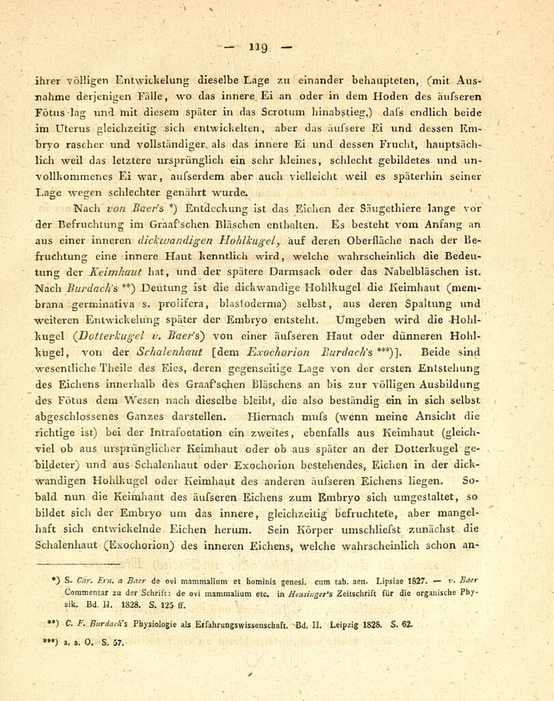 ihrer völligen Entwitlielung dieselbe Lage zu einander behaupteten, (mit Aus- nahme derjenigen Falle, wo das innere Ei an oder in dem Hoden des äufseren Fötus lag und mit diesem später in das Scrotum hinabstieg,) dafs endlich beide im Uterus gleichzeitig sich entwickelten, aber das äufsere Ei und dessen Em- bryo rascher und vollständiger als das innere Ei und dessen Frucht, hauptsäch- licli weil das letztere ursprünglich ein sehr kleines, schlecht gebildetes und un- voUliommenes Ei war, auf&erdem aber auch vielleicht weil es späterhin seiner Lage ^vegen schlechter genährt wurde. Nach von Baer's *) Entdeckung ist das Eichen der S.iugethiere lange vor der Befruchtung im Graaf'schen Bläschen enthalten. Es besteht vom Anfang an aus einer inneren dickwandigen Hohlkugel, auf deren Oberfläche nach der Be-, fruchtung eine innere Haut kenntlich wird, welche wahrscheinlich die Bedeu- tung der Keimhaut hat, und der spätere Darmsack oder das Nabelbläschen ist. Nach Burdach's **) Deutung ist die dickwandige Hohlkugel die Keimhaut (mem- brana germinativa s. prolifera, blastoderma) selbst, aus deren Spaltung und weiteren Entwickehmg später der Embryo entsteht. Umgeben wird die Hohl- kugel (;I)Otterkugel v. Baer's') von einer äufseren Haut oder dünneren Hohl- kugel, von der Schalenhaut [dem Exochorion Burdach's ***)]. Beide sind wesentliche Theile des Eies, deren gegenseitige Lage von der ersten Entstehung des Ei<;hens innerhalb des Graaf'schen Bläschens an bis zur völligen Ausbildung des Fötus dem Wesen nach dieselbe bleibt, die also beständig ein in sich selbst abgeschlossenes Ganzes darstellen. Hiernach mufs (wenn meine Ansicht die richtige ist) bei der Intrafoetation ein zweites, ebenfalls aus Keimhaut (gleich- viel ob aus ursptünglicher Keimhaut oder ob aus später an der Dotterkugel ge- bildeter) und aus Schalenhaut oder Exochorion bestehendes, Eichen in der dick- wandigen Hohlkugel oder Keimhaut des anderen äufseren Eichens liegen. So- bald nun die Keimhaut des äufseren Eichens zum Embryo sich umgestaltet, so bildet sich der Embryo um das innere, gleichzeitig befruchtete, aber mangel- haft sich entwickelnde Eichen herum. Sein Körper umschliefst zunächst die Schalenhaut (Exochorion) des inneren Eichens, welche wahrscheinlich schon an- •) S. Car. Etil, a Baer de ovi mammalium et hominis genesi, cum tab. aen. Lipsiae 1827. — v. Baer Coramentar zu der Schrift: de ovi mammalium etc. in Heusinger's Zeitschrift für die organische Phy- sik. Bd. H. 1828. S, 125 £f. •*) C. F. Bnrdactis Physiologie als Erfahrungswissenschaft. Bd. II. Leipzig 1828. S. 62.