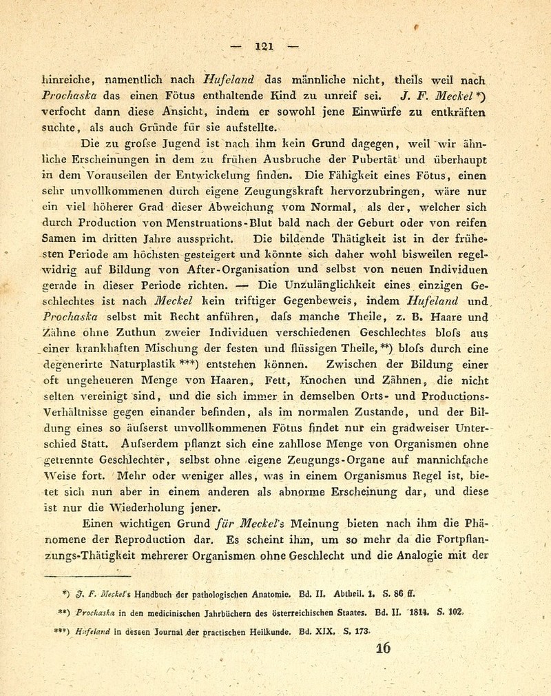 hinreiche, namentlich nach Hufeland das männliche nicht, theils weil nach Proc/iaska das einen Fötus enthaltende Kind zu unreif sei. J. F. Meckel *) verfocht dann diese Ansicht, indem er sowohl jene Einwürfe zu entkräften suchte, als auch Gründe für sie aufstellte. Die zu grofse Jugend ist nach ihm kein Grund dagegen, weil wir ähn- liche Erscheinungen in dem zu frühen Ausbruche der Pubertät und überhaupt in dem Vorauseilen der Entwichelung finden. Die Fähigkeit eines Fötus, einen sehr unvollkommenen durch eigene Zeugungskraft hervorzubringen, wäre nur ein viel höherer Grad dieser Abweichung vom Normal, als der, welcher sich durch Production von Menstruations-Blut bald nach der Geburt oder von reifen Samen im dritten Jahre ausspricht. Die bildende Thätigkeit ist in der frühe- sten Periode am höchsten gesteigert und könnte sich daher wohl bisweilen regel- widrig auf Bildung von After-Organisation und selbst von neuen Individuen gerade in dieser Periode richten. —■ Die Unzulänglichkeit eines einzigen Ge- schlechtes ist nach Meckel kein triftiger Gegenbeweis, indem Hufeland und, Prochaska selbst mit Recht anführen, dafs manche Theile, z. B. Haare und Zähne ohne Zuthun zweier Individuen verschiedenen Geschlechtes blofs aus .einer krankhaften Mischung der festen und flüssigen Theile, **) blofs durch eine degenerirte Naturplastik ***) entstehen können. Zwischen der Bildung einer oft ungeheueren Menge von Haaren, Fett, Knochen und Zähnen, die nicht selten vereinigt sind, und die sich immer in demselben Orts- und Productions- Verhältnisse gegen einander befinden, als im normalen Zustande, und der Bil- dung eines so äufserst unvollkommenen Fötus findet nur ein gradweiser Unter-- schied Statt. Aufserdem pflanzt sich eine zahllose Menge von Organismen ohne getrennte Geschlechter, selbst ohne eigene Zeugungs-Organe auf mannichfache Weise fort. Mehr oder weniger alles, was in einem Organismus Eegel ist, bie- tet sich nun aber in einem anderen als abnorme Erscheinung dar, und diese ist nur die Wiederholung jener. Einen wichtigen Grund für Meckel's Meinung bieten nach ihm die Phä- nomene der Reproduction dar. Es scheint ihm, um so mehr da die Fortpflan- zungs-Thätigkeit mehrerer Organismen ohne Geschlecht und die Analogie mit der *) 0. F. Meckefs Handbuch der pathologischen Anatomie. Bd. 11. Abtheil. J. S. 86 ff, »*) Prochaska in den medicinischen Jahrbüchern des österreichischen Staates. Bd. IL 1814. S. 102^ ***) Hilfeland in dessen Journal 4er practischen Heilkunde. Bd. XIX, S. 173. 16