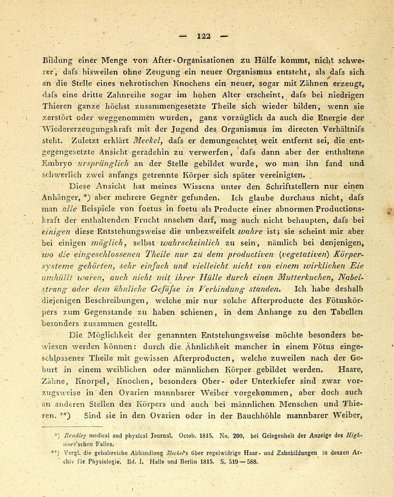 Bildung einer Menge von After-Organisationen zu Hülfe kommt, nicht schwe- rer, dafs bisweilen ohne Zeugung ein neuer Organismus entsteht, als dafs sich an die Stelle eines nekrotischen Knochens ein neuer, sogar mit Zähnen erzeugt, dafs eine dritte Zahnreihe sogar im hohen Alter erscheint, dafs bei niedrigen Thieren ganze höchst zusammengesetzte Theile sich wieder bilden, wenn sie zerstört oder weggenommen wurden, ganz vorzüglich da auch die Energie der Wiedererzeugungskraft mit der Jugend des Organismus im directen Verhältnifs steht. Zuletzt erh.Va.rt Meckel, dafs er demungeachtet weit entfernt sei, die ent- gegengesetzte Ansicht geradehin zu verwerfen, dafs dann aber der enthaltene Embryo ursprilnglicli an der Stelle gebildet wurde, wo man ihn fand und schwerlich zwei anfangs getrennte Körper sich später vereinigten. Diese Ansicht hat meines Wissens unter den Schriftstellern nur einen Anhänger, *) aber mehrere Gegnfer gefunden. Ich glaube durchaus nicht, dafs man alle Beispiele von foetus in foetu als Producte einer abnormen Productions- kraft der enthaltenden Frucht ansehen darf, mag auch nicht behaupten, dafs bei einigen diese Entstehungsweise die unbezweifelt wahre ist; sie scheint mir aber bei einigen möglich, seihst wahrscheinlich zu sein', nämlich bei denjenigen, wo die eingeschlossenen Theile nur zu dem produativen [vegetativen) Körper- systeme gehörten, sehr einfach und vielleicht nicht von einem luirklichen Eie umhüllt xuaren, auch nicht mit ihrer Hülle durch ein^n Mutterkuchen, Nabel- strang oder dem ähnliche Gefäfse in Verbindung standen. Ich habe deshalb diejenigen Beschreibungen, welche mir nur solche Afterproducte des Fötuskör- pers zum Gegenstande zu haben schienen, in dem Anhange zu den Tabellen besonders zusammen gestellt. Die Möglichkeit der genannten Entstehungsweise möchte besonders be- wiesen werden können: durch die Ähnlichkeit mancher in einem Fötus einge- schlossener Tlieile mit gewissen Afterproducten, welche zuweilen nach der Ge- burt In einem weiblichen oder männlichen Körper gebildet werden. Haare, Zähne, Knorpel, Knochen, besonders Ober- oder Unterkiefer sind zwar vor- zngs\velse in den Ovarien mannbarer Weiber \'orgekommen, aber doch auch , im arideren Stellen des Körpers und auch bei männlichen Menschen und Thie- ren. '''*) Sind sie In den Ovarien oder in der Bauchhöhle mannbarer Weiber, *) Bradkij medical and physical Journal. Octob. 1815. No. 200, bei Gelegenheit der Anzeige des High' »iore'schen Falles. **) Vergl. die gehaltreiche Abhandlung Mecket's über regelwidrige Haar- und Zahnbildungen in dessen Ar- ' chiv für Physiologie. Bd. I. Halle und Berlin 1815. S. 519 — 588.
