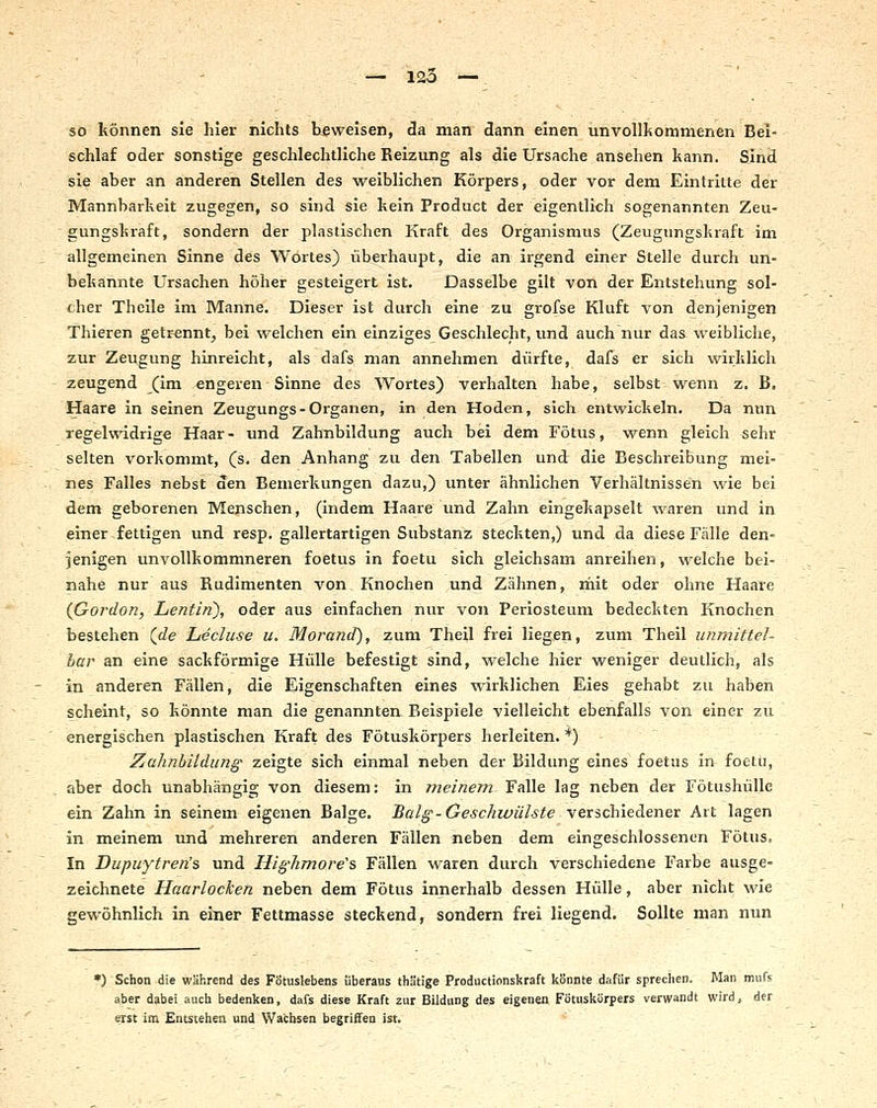 so können sie hier nichts beweisen, da man dann einen unvollltommenen Bei- schlaf oder sonstige geschlechtliche Reizung als die Ursache ansehen kann. Sind sie aber an anderen Stellen des weiblichen Körpers, oder vor dem Eintritte der Mannbarkeit zugegen, so sind sie kein Froduct der eigentlich sogenannten Zeu- gungskraft, sondern der plastischen Kraft des Organismus (Zeugungskraft im allgemeinen Sinne des Wortes) überhaupt, die an irgend einer Stelle durch un- bekannte Ursachen höher gesteigert ist. Dasselbe gilt von der Entstehung sol- cher Theile im Manne. Dieser ist durch eine zu grofse Kluft von denjenigen Thieren getrennt, bei welchen ein einziges Geschlecht, imd auch nur das weibliche, zur Zeugung hinreicht, als dafs man annehmen dürfte, dafs er sich wirklich zeugend (im engeren Sinne des Wortes) verhalten habe, selbst wenn z. B, Haare in seinen Zeugungs-Organen, in den Hoden, sich entwickeln. Da nun regelwidrige Haar- und Zahtibildung auch bei dem Fötus, wenn gleich sehr selten vorkommt, (s. den Anhang zu den Tabellen und die Beschreibung mei- nes Falles nebst den Bemerkungen dazu,) unter ähnlichen Verhältnissen wie bei dem geborenen Menschen, (indem Haare und Zahn eingekapselt waren und in einer fettigen und resp. gallertartigen Substanz steckten,) und da diese Fälle den- jenigen unvollkommneren foetus in foetu sich gleichsam anreihen, welche bei- nahe nur aus Rudimenten von Knochen und Zähnen, rnit oder ohne Haare {Gordon, Lentifi), oder aus einfachen nur von Periosteum bedeckten Knochen bestehen (<^e hecluse u. Morand), zum Theil frei liegen, zum Theil unmittel- bar an eine sackförmige Hülle befestigt sind, welche hier weniger deutlich, als in anderen Fällen, die Eigenschaften eines wirklichen Eies gehabt zu haben scheint, so könnte man die genannten Beispiele vielleicht ebenfalls von einer zu energischen plastischen Kraft des Fötuskörpers herleiten. *) Zahnbildung zeigte sich einmal neben der Bildung eines foetus in foetu, aber doch unabhängig von diesem: in meinem Falle lag neben der Fötushülle ein Zahn in seinem eigenen Balge. Balg - Geschwülste \exichiedLenex Art lagen in meinem und mehreren anderen Fällen neben dem eingeschlossenen Fötus, In Dupuytren's und Highmore'% Fällen waren durch verschiedene Farbe ausge- zeichnete Haarlocken neben dem Fötus innerhalb dessen Hülle, aber nicht wie gewöhnlich in einer Fettmasse steckend, sondern frei liegend. Sollte man nun •) Schon die während des Fötuslebens überaus thätige Productionskraft könnte dafür sprechen. Man mufs aher dabei auch bedenken, dafs diese Kraft 2ur Bildung des eigenen Fötuskurpers verwandt wird, der erst im Entstehen und Wachsen begriffen ist.