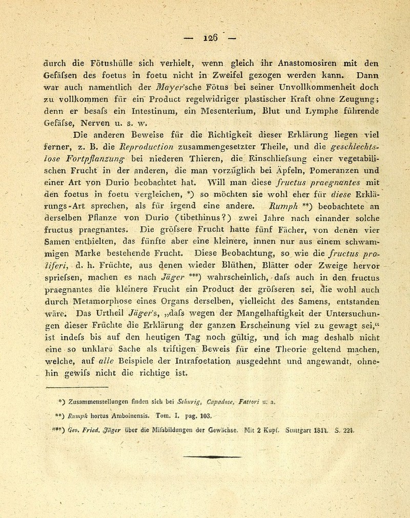 aurch die Fötusliülle sich verhielt, wenn gleich ihr Anastomosiren mit den Gefäfsen des foetus in foetu nicht in Zweifel gezogen werden kann. Dann war auch namentlich der Mayer'sche Fötus bei seiner Unvollkommenheit doch zu vollkommen für ein'Product regelwidriger plastischer Kraft ohne Zeugung; denn er besafs ein Intestinum, ein Mesenterium, JBIut und Lymphe fülirende Gefäfse, Nerven u. s. w. Die anderen Beweise für die Richtigkeit dieser Erklärung liegen \'iel ferner, z. B. die Reproduction zusammengesetzter Theile, und die geschlechts- lose Fortpflanzung bei niederen Thieren, die Einschliefsung einer vegetabili- schen Frucht in der anderen, die man vorzüglich bei Äpfeln, Pomeranzen und einer Art von Dario beobachtet hat. Will man diese fructus praegnantes mit den foetus in foetu vergleichen, *} so möchten sie wohl eher fiir diese Erklä- rungs-Art sprechen, als für irgend eine andere. Rumph **) beobachtete an derselben Pflanze von Durio (tibethinus?) zwei Jahre nach einander solche fructus praegnantes. Die gröfsere Frucht hatte fünf Fächer, von denSn vier Samen enthielten, das fünfte aber eine kleinere, innen nur aus einem schwam- migen Marke bestehende Frucht. Diese Beobachtung, so wie die fructus pro- tiferi, d. h. Früchte, aus denen wieder Blüthen, Blätter oder Zweige hervor spriefsen, machen es nach Jäger ***) wahrscheinlich, dafs auch in den fructus praegnantes die kleinere Frucht ein Product der gröfseren sei, die wohl auch (durch Metamorphose eines Organs derselben, vielleicht des Samens, entstanden wäre. Das Urtheil Jäger's, „dafs wegen der Mangelhaftigkeit der Untersuchunr ^en dieser Früchte die Erklärung der ganzen Erscheinung viel zu gewagt sei, ist indefs bis auf den heutigen Tag noch gültig, iind ich mag deshalb nicht eine so unklare Sache als triftigen Beweis für eine Tlieorie geltend machen, welche, auf alle Beispiele der Intrafoetation ausgedehnt und angewandt, ohne- hin gewifs nicht die richtige ist. - *) Zusamtnenstellungen finden sich bei Schurig, Capadose,- Faffori u; a, **) Rumph iiortus Amboinensis. Tom. I. pag. 103= - - ■mf') Geo. Fried. S/üser über die Mifsbildungen der Gewächse, Mit 2 Kupi; Stuttgart 1814. S. 224.
