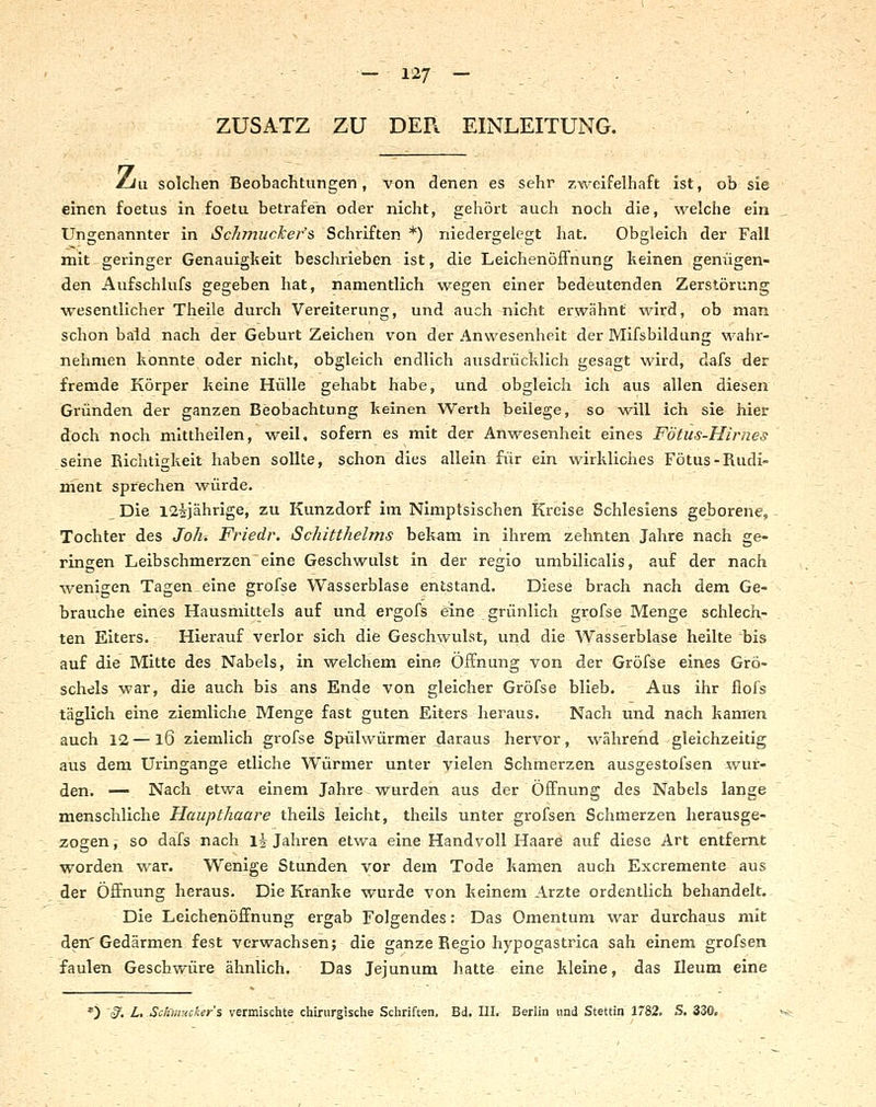 ZUSATZ ZU DER EINLEITUNG. iLiu solchen Beobachtungen, von denen es sehr zweifelhaft ist, ob sie einen foetus in foetu betrafen oder nicht, gehört auch noch die, welche ein Ungenannter in Sch?nuclcer's Schriften *) niedergelegt hat. Obgleich der Fall mit geringer Genauigkeit beschrieben ist, die Leichenöffnung keinen genügen- den Aufschlufs gegeben hat, namentlich wegen einer bedeutenden Zerstörung wesentlicher Theile durch Vereiterung, und auch nicht erwähnt wird, ob man schon bald nach der Geburt Zeichen v^on der Anwesenheit der Mifsbildung wahr- nehmen konnte oder nicht, obgleich endlich ausdrücklich gesagt wird, dafs der fremde Körper keine Hülle gehabt habe, und obgleich ich aus allen diesen Gründen der ganzen Beobachtung keinen Werth beilege, so will ich sie hier doch noch mittheilen, weil, sofern es mit der Anwesenheit eines Fötus-Hirnes seine Richtii^keit haben sollte, schon dies allein für ein wirkliches Fötus-Rudi- ment sprechen würde. Die I2^jährige, zu Kunzdorf im Nimptsischen Kreise Schlesiens geborene, Tochter des Joh. Friedr. Schitthelms bekam in ihrem zehnten Jahre nach ge- ringen Leibschmerzen eine Geschwulst in der regio umbilicalis, auf der nach wenigen Tagen .eine grofse Wasserblase entstand. Diese brach nach dem Ge- brauche eines Hausmittels auf und ergofis eine grünlich grofse Menge schlech- ten Eiters. Hierauf verlor sich die Geschwulst, und die Wasserblase heilte bis auf die Mitte des Nabels, in welchem eine Öffnung von der Grofse eines Grö- schels war, die auch bis ans Ende von gleicher Grofse blieb. Aus ihr flofs täglich eine ziemliche Menge fast guten Eiters heraus. Nach und nach kanten auch 12 — 16 ziemlich grofse Spülwürmer daraus hervor, während gleichzeitig aus dem Uringange etliche Würmer unter vielen Schmerzen ausgestofsen :^vur- den. — Nach etwa einem Jahre wurden aus der Öffnung des Nabels lange menschliche Haupthaare theils leicht, theils unter grofsen Schmerzen herausge- zogen \ so dafs nach li Jahren etwa eine Handvoll Haare auf diese Art entfernt worden war. Wenige Stunden vor dem Tode kamen auch Excremente aus der Öffnung heraus. Die Kranke wurde von keinem Arzte ordentlich behandelt.. Die Leichenöffnung ergab Folgendes: Das Omentum war durchaus mit den'Gedärmen fest verwachsen; die ganze Regio hypogastrica sah einem grofsen faulen Geschwüre ähnlich. Das Jejunum hatte eine kleine, das Ileum eine *) ^. L. -SdimHcker's vermischte chirurgische Schriften. Bd. III. Berlin und Stettin 1782. S. 330.