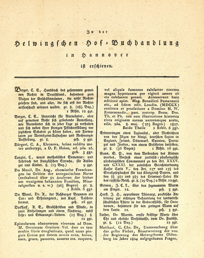 in ^ a n n 0 ö e P 1 j(l ctf^icncn. lOergcc €. Sv Jpafib6tic& b«S gcfaramten gcmd« nen Sicc^tö in Scutfc^Ianb, befonbctä jum a^u^cij 6er (Sefc^äff^mdnner, bU nicf)t StecfttS« gelehrte fiitö, unö aüev, b<c jic^ evft tet flieditii wiJTcnfc^Qft mibracn woöcti. gt. 8- (28i ®>90 1 3tt^(r. 12 ggr. iBcrgcr, €. S., UntmWt für SQormönbcr, ober auf gemeines SHecfjt (t<^ gtönbcnbe 3(nwcifung, , wie Söormünbcr fic^ in jebcr Soge jii »ermatten «nb fic^ neben i^rer (ircngen Qifiic^terfüüung «or jeglichem ©cfeabcn ju ptcn ^abcn, mit Sormu« laren jur 33erm6genö(2(ufna^me unb SRec^nungö! aufjlcUung. gr. 8. ge^- 9 93^ Bürgen, C. A., EleonOTa, latine reddita me- tro archetypi, a D. P. Heine, ed. ada. i6. geh. 3 ggr. Sanjter, £., neue« mct^obifcßeö Elementar < unb Se^cbuc^ ber franjSfif^fn Sprache, für Jinfdn» gcr unb Sinbcr. 8. (13 55og.) 9 ggr. Du Menil, Dr. Aug., chemische Forschun- gen im Gebiete der anorganischen Natur (enthaltend über 50 Analysen der bisher - am wenigsten bekannten Fossilien, Mine- ralquellen u. 6. w.) (26^ Bogen) gr. 8- i Rihlr. 6 ggr. Su SKentO Dr. 3f., ber 3le^6urger SStunncn nlä Surf unb Sr^otungöort, mit Äupf. ^afc^cn« fotmat. ge^. 16 ggr. Si;cF5off, 3f. €., ®ra6fcr)riften unb SSBinfe, in jiüei 3I6t^e((ungen unb einem fflac^trag, ncb|l £e^r( unb Scbauungö»Eiebern. (15 SSog.) 8- 12 ggr. Epistolarum obscurorum virorum. ad Dom. M. Ortninum Gratium Vol. duo ex tarn muliis libris conglutinata, quod onus pin- guis Cocus per de'cem annos oves, boves, 6ues, grues, passeres, anseres etc. coquere, vel aliquis fumosus calefactor centnm magna bypocausta per viginti annos ab eis calefacere posset. Accesserant huic editioni epist. Mag. Benedicti Passavantii etc., ad fidem edit. Londin. (MDCCX) restituta et praefatione a Domino H. W. Roterraundo, past. metrop. Brem. Dre. Th. et Ph. nee non illustratione historica circa originem earum aulorumque aucta, edit. zda. 8- maj- (27I Bogen) 1827. Beide Theile i Rthlr. 6 ggr. Erinnerungen eineö Cegionärö, ober 9?a£6ri($ten tion ben Sögen ber fSnigl. bcutfcf)ert 8egion in Snginnb, Sr'a'ib/ SJäncmarf/ ©panien, ^^crtu* gal unb 3tncn/ »on einem ©cfä^rten berfelbcn. gr. 8. (3Ö SBogen) i Slt^lr. 16 ggr. ®an^/ <S. $)., »on bcm 93er6red)ert beö Äinber« morbeS, 23ctfuc^ eineä juribifc^ < p^ijfiologifcfe« pfi;ci)ologifc6en dommentarä ju ben 3(rt. XXXV. unb CXXXI. ber peinlichen ©ei'ic^töorbnung Äatfcr Carte V., ben 2(rt. 157 unb 158 bcä ©trafgcfe^bucfjeä für bai Äßnigrcld) ©aiern, unö ben §§. 381 unb 385 bei kriminal»Sobejc für bai ruflifdjc dlM). gr. 8. (29 ^og.) 2 Sit^lr. 12 ggr. ®rimm, 3. S. 2., über ben fogenannten SSurm am Singer. 12. ge^. 3 ggr. ^ot^, 3. ^., approßfrter 'S^ierarjt, praftifdje 2(n* Icitung jur r(ci)tlgen ©c^anblung ber lanbrolrt^« fc^aftlic^en ^^iere in ber ®c6urt«^ü(fe/ für Oeco« nomen, befonberS für ben geringen 9}2ann auf bem 8anbe. 12. ge^. 3 ggr. £ut&cr, Dr. SRartin, crnfle frdftige 9Borte über S^e unb e^elic^c 2Sct^ältni(Te/ »om Dr. grobäfe. gr. 8. (12 53og.) 12 ggr. Matthaei, C. Chr. Dr., Untersuchung über das gelbe Fieber, Beantwortung der von , der Regierung des Herzogthums Olden- burg im Jahre 1824 aufgegebenen Fragen«