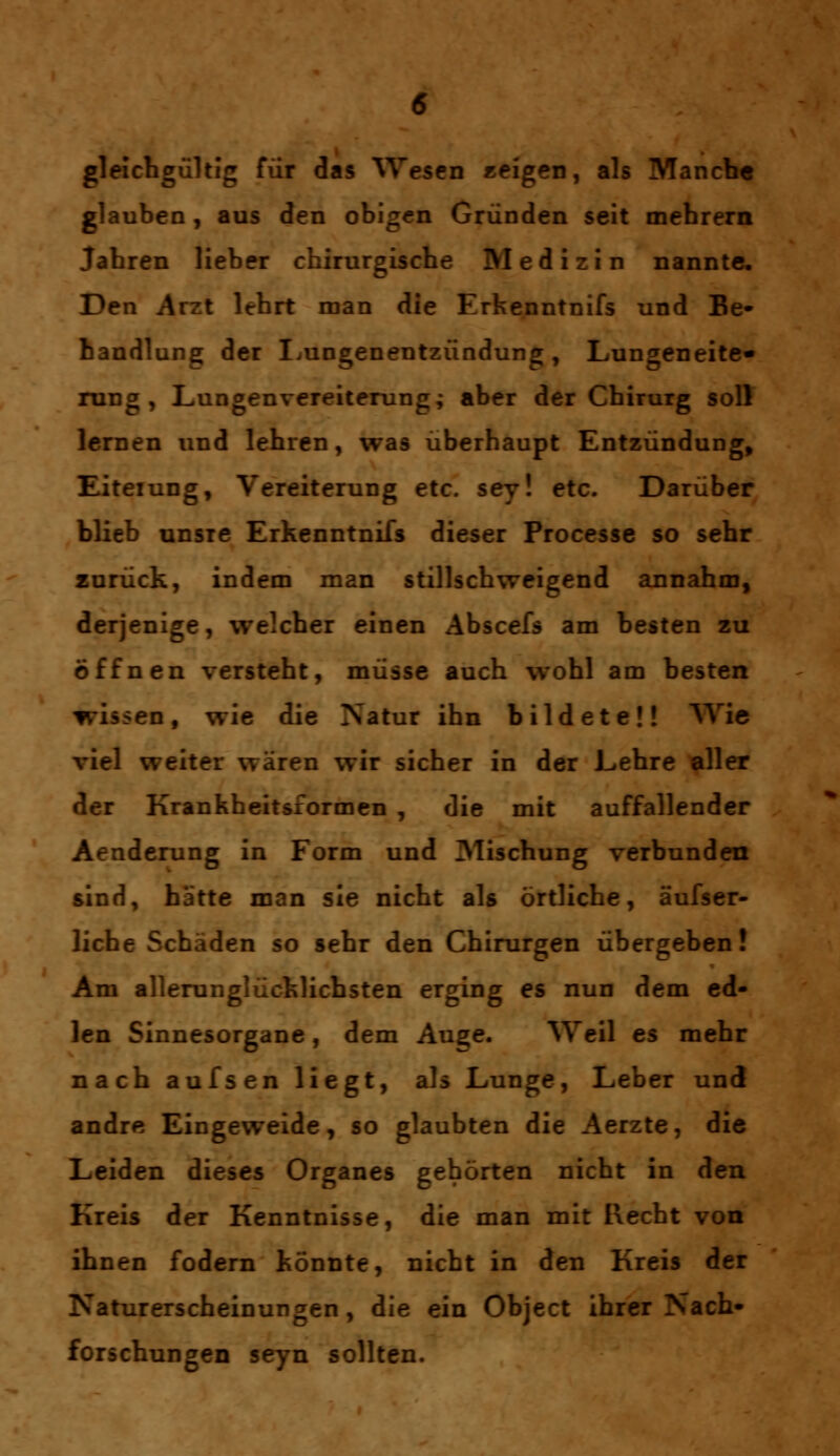gleichgültig für das Wesen «eigen, als Mancbe glauben, aus den obigen Gründen seit mebrern Jabren lieber chirurgische Medizin nannte. Den Arzt lehrt man die Erkenntnifs und Be- handlung der Lungenentzündung, Lungeneite« rung , Lungenvereiterung; aber der Chirurg soll lernen und lehren, was überhaupt Entzündung, ILiteiung, Vereiterung etc. sey! etc. Darüber blieb unsre Erkenntnifs dieser Processe so sehr zurück, indem man stillschweigend annahm, derjenige, welcher einen Abscefs am besten zu öffnen versteht, müsse auch wohl am besten wissen, wie die Natur ihn bildete!! Wie viel weiter wären wir sicher in der Lehre aller der Krankheitsformen , die mit auffallender Aenderung in Form und Mischung verbunden sind, hätte man sie nicht als örtliche, äufser- liche Schäden so sehr den Chirurgen übergeben! Am allerunglücklichsten erging es nun dem ed- len Sinnesorgane, dem Au^e. Weil es mehr nach aufsen liegt, als Lunge, Leber und andre Eingeweide, so glaubten die Aerzte, die Leiden dieses Organes gehörten nicht in den Kreis der Kenntnisse, die man mit Recht von ihnen fodern könnte, nicht in den Kreis der Naturerscheinungen, die ein Object ihrer Nach- forschungen seyn sollten.