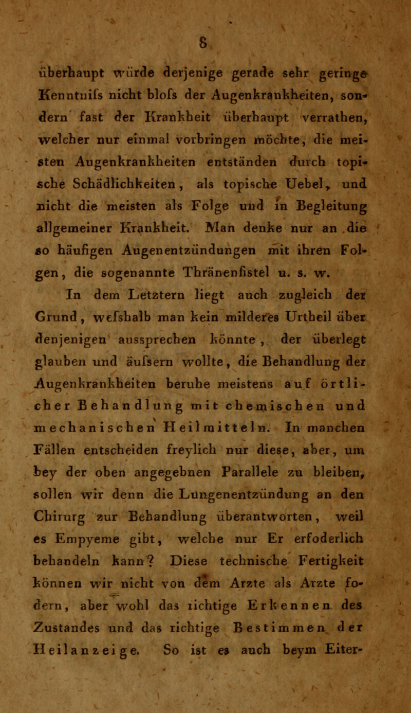 überhaupt würde derjenige gerade sehr geringe Kenntnifs nicht blofs der Augenkrankheiten, son- dern fast der Krankheit überhaupt verrathen, welcher nur einmal vorbringen möchte, die mei- sten Augenkrankheiten entständen durch topi- sche Schädlichkeiten, als topische Uebel, und nicht die meisten als Folge und in Begleitung allgemeiner Krankheit. Man denke nur an die so häufigen Augenentzündungen mit ihren Fol- gen, die sogenannte Thränenfistel u. s. w. In dem Letztern liegt auch zugleich der Grund , wefshalb man kein milderes Urtheil über denjenigen aussprechen könnte , der überlegt glauben und äufsern wollte, die Behandlung der Augenkrankheiten beruhe meistens auf örtli- cher Behandlung mit ehemischen und mechanischen Heilmitteln. In manchen Fällen entscheiden freylich nur diese, aber, um bey der oben angegebnen Parallele zu bleiben, sollen wir denn die Lungenentzündung an den Chirurg zur Behandlung überantworten, weil es Empyeme gibt, welche nur Er erfoderlich behandeln kann? Diese technische Fertigkeit können wir nicht von dem Arzte als Arzte fo- dern, aber wohl das richtige Erkennen des Zustandes und das richtige Bestimmen der Heilanzeige. So ist es auch beym Eiter-