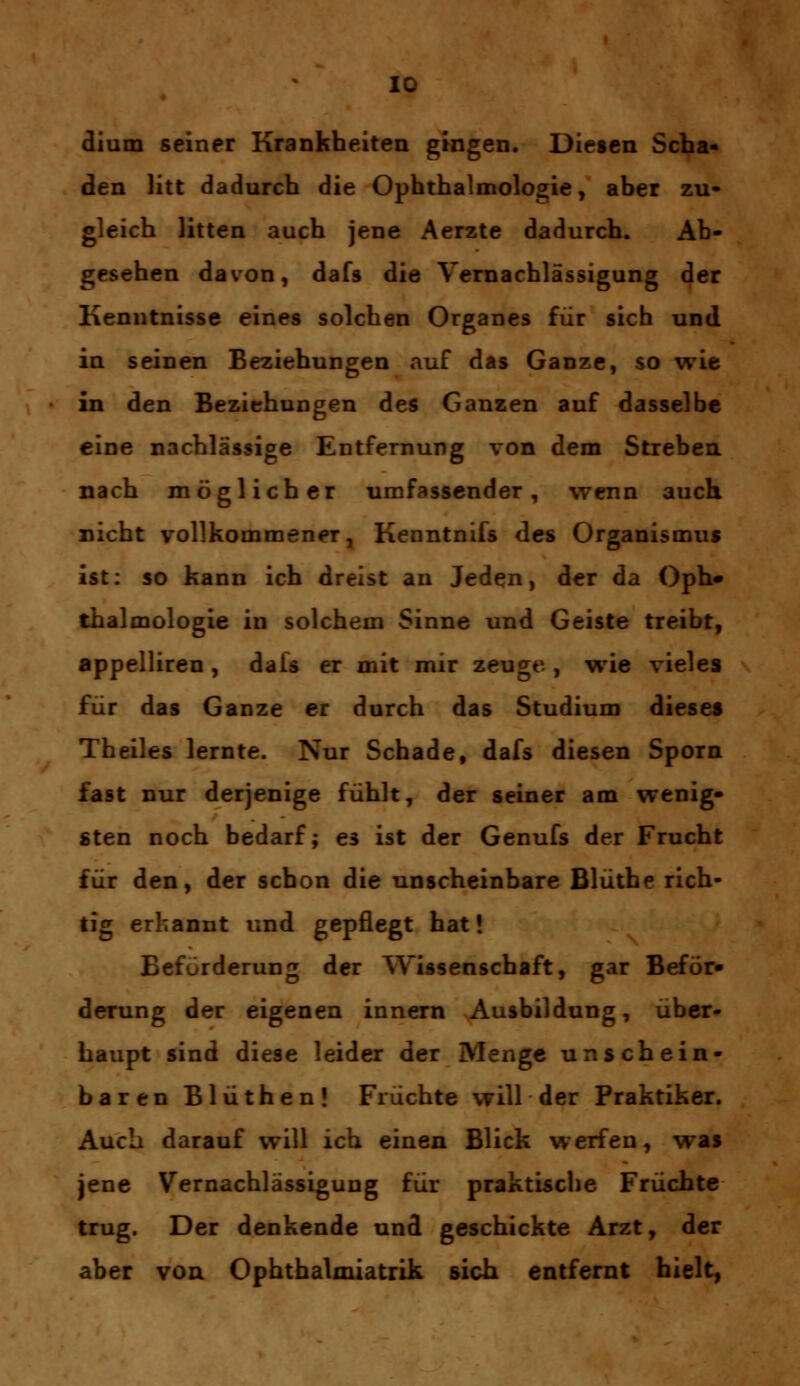 dium seiner Krankheiten gingen. Diesen Scha- den litt dadurch die Ophthalmologie, aber zu- gleich litten auch jene Aerzte dadurch. Ab- gesehen davon, dafs die Vernachlässigung der Kenntnisse eines solchen Organes für sich und in seinen Beziehungen auf das Ganze, so wie in den Beziehungen des Ganzen auf dasselbe eine nachlässige Entfernung von dem Streben nach möglicher umfassender, wenn auch nicht vollkommener, Kenntnifs des Organismus ist: so kann ich dreist an Jeden, der da Oph» thalmologie in solchem Sinne und Geiste treibt, appelliren, dais er mit mir zeuge, wie vieles für das Ganze er durch das Studium dieses Theiles lernte. Nur Schade, dafs diesen Sporn fast nur derjenige fühlt, der seiner am wenig- sten noch bedarf; es ist der Genufs der Frucht für den, der schon die unscheinbare Blüthe rich- tig erkannt und gepflegt hat! Beförderung der Wissenschaft, gar Beför» derung der eigenen innern Ausbildung, über- haupt sind diese leider der Menge unschein- baren Blüthen! Früchte will der Praktiker. Auch darauf will ich einen Blick werfen, was jene Vernachlässigung für praktische Früchte trug. Der denkende und geschickte Arzt, der aber von Ophthalmiatrik sich entfernt hielt,