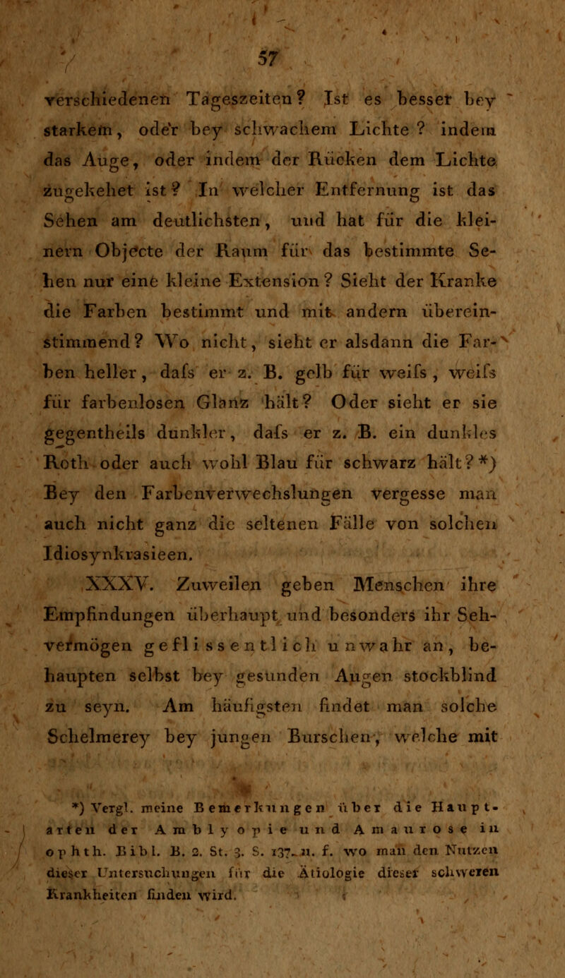 verschiedenen Tageszeiten? Ist es besser bey starkem, odeY bey schwachem Lichte? indem das Auge, oder indem der Rücken dem Lichte zugekehet ist? In welcher Entfernung ist das Sehen am deutlichsten, und hat für die klei- nern Objekte der Raum für das bestimmte Se- hen nur eine kleine Extension ? Sieht der Kranke die Farben bestimmt und mit andern überein- stimmend? Wo nicht, sieht er alsdann die Far-N hen heller, dafs er z. B. gelb für weifs , weifs für farbenlosen Glanz hält? Oder sieht er sie gegentheils dunkler, dafs er z. B. ein dunkles Roth oder auch wohl Blau für schwarz hält?*) Bey den Farbenverwechslungen vergesse man auch nicht ganz die seltenen Fälle von solchen Idiosynkrasieen. XXXV. Zuweilen geben Menschen ihre Empfindungen überhaupt und besonders ihr Seh- vermögen g efl i s s e n tl i cli unwahr an, be- haupten selbst bey gesunden Augen stockblind zu seyn. Am häufigsten findet man solche Schelmerey bey jungen Burschen, welche mit *) Vergl. meine Bemerkungen über die Haupt. arten der Amblyopie und Amaurose in ophth. Bibl. B. 2. St. 3. S. 137^ n. f. wo man den Nutzen dieser Untersuchungen für die Ätiologie dieser schweren Krankheiten finden wird.