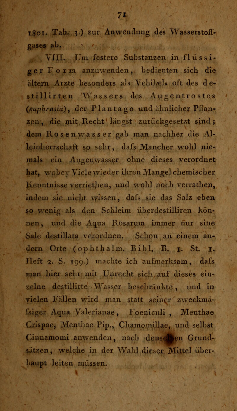 i8oi. Tab. 3.) zur Anwendung des Wasserstoff- gases ab. VIII. Um festere Substanzen in flüssi- ger Form anzuwenden, bedienten sich die altern Arzte besonders als Vehikel* oft des de- sti Hirten Wassers des Augentrostes (euphrasia), der Plantago und almlicher Pflan- zen , die mit Recht längst zurückgesetzt sind; dem Rosenwasser gab man nachher die Al- leinherrschaft so sehr, dafs Mancher wohl nie- mals ein Augenwasser ohne dieses verordnet hat, wobey Viele wieder ihren Mangel chemischer Kenntnisse verrietjien, und wohl noch verrathen, indem sie nicht wissen, dafs sie das Salz eben $0 wenig als den Schleim überdestilliren kön* nen, und die Aqua Rosarum immer nur sine Säle destillata verordnen. Schon an einem an- dern Orte (ophtha Im. Bibl. E. |. St. 1. Heft 2. S. I99) machte ich aufmerksam, dafs man hier sehr mit Unrecht sich auf dieses ein- zelne destillirte Wasser beschränkte, und in vielen Fällen wird man statt seiner zweckmä- ßiger Aqua Valerianae, Foeniculi , Menthae Crispae, Menthae Pip., Chamomiljae, und selbst Cinnamomi anwenden, nach densAen Grund- sätzen , welche in der Wahl dieser Mittel über- haupt leiten müssen.