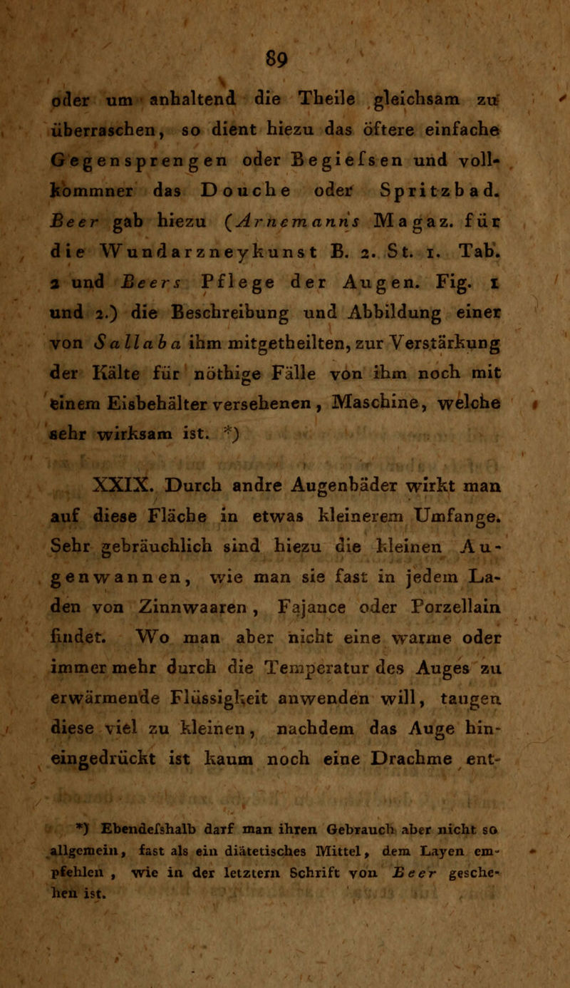 oder um anhaltend die Theile gleichsam zu überraschen, so dient hiezu das Öftere einfache Gegensprengen oder Begiefsen und voll- kommner das Douche oder Spritzbad. Beer gab hiezu (Arnemanns Magaz. für die Wundarzneykunst B. 2. St. 1. Tab. 3 und Beers Pflege der Augen. Fig. I und 2.) die Beschreibung und Abbildung einer von S all ab a ihm mitgetheilten, zur Verstärkung der Kälte für nöthige Fälle von ihm noch mit feinem Eisbehälter versehenen , Maschine, welche sehr wirksam ist. *) XXIX. Durch andre Augenbäder wirkt man auf diese Fläche in etwas kleinerem Umfange. Sehr gebräuchlich sind hiezu die kleinen Au- genwannen, wie man sie fast in jedem La- den von Zinnwaaren , Fajance oder Porzellain findet. Wo man aber nicht eine warme oder immer mehr durch die Temperatur des Auges zu erwärmende Flüssigkeit anwenden will, taugen diese viel zu kleinen, nachdem das Auge hin- eingedrückt ist kaum noch eine Drachme ent- *) Ebendefshalb daTf man ihien Gebrauch aber nicht so allgemein, fast als ein diätetisches Mittel, dem Layen em- pfehlen , wie in der letztern Schrift von Beer gesehen hen ist.