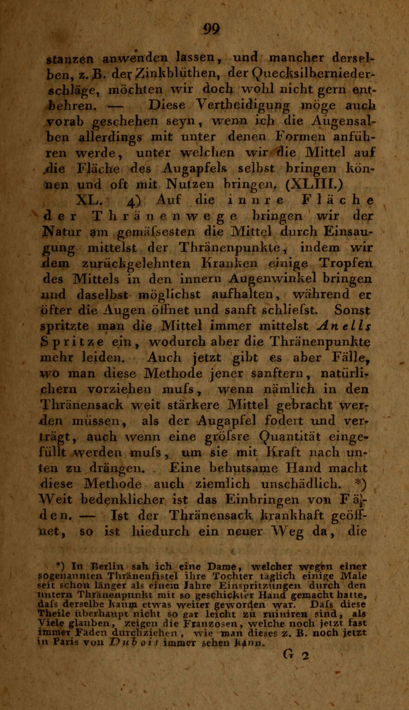 stanzen anwenden lassen, und mancher dersel- ben, z.B. derZinkblüthen, der Quecksilbernieder- schläge, möchten wir doch wohl nicht gern ent- behren. — Diese Verteidigung möge auch vorab geschehen seyn, wenn ich die Augensal- ben allerdings mit unter denen Formen anfüh- ren werde , unter welchen wir die Mittel auf ,die Fläche des Augapfels selbst bringen kön- nen und oft mit Nutzen bringen, (XLIII.) XL. 4) Auf die innre Fläche der Thränenwege bringen wir der Natur am gemaltesten die Mittel durch Einsau- gung mittelst der Thränenpunkte, indem wir xlem zurückgelehnten Kranken einige Tropfen des Mittels in den innern Augenwinkel bringen und daselbst möglichst aufhalten, während er öfter die Augen öifnet und sanft schliefst. Sonst spritzte man die Mittel immer mittelst An eils Spritze ein, wodurch aber die Thränenpunkte mehr leiden. Auch jetzt gibt es aber Fälle, wo man diese Methode jener sanftem, natürli- chem vorziehen mufs , wenn nämlich in den Thränensack weit stärkere Mittel gebracht wer? den müssen, als der Augapfel fodeit und ver- trägt, auch wenn eine gröfsre Quantität einge- füllt werden mufs, um sie mit Kraft nach un- ten zu drängen. Eine behutsame Hand macht diese Methode auch ziemlich unschädlich. *) Weit bedenklicher ist das Einbringen von F ä^- den. — Ist der Thränensack krankhaft geöff- net , so ist hiedurch ein neuer Weg da, die •) In Berlin sah ich eine Dame, welcher wegen einer sogenannten Thräneiifistel ihre Tochter täglich einige Male seit schon länger als einem Jahre Einspritzungen durch den untern Thränenpunkt mit so geschickter Hand gemacht hatte, dafs derselbe kaum etwas weiter geworden war. Dafs diese Theile überhaupt nicht so ear leicht zu ruiuiren sind, als Viele glauben, zeigen die Franzosen, welche noch jetzt fast immeT Fäden durchziehen , wie man dieses z. B. noch jetzt in Paris von T)üb oi r immer sehen kann. o 2