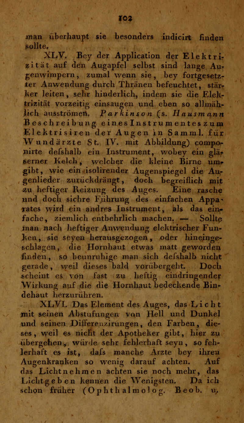 man überhaupt sie besonders indicirt finden sollte, XLV. Bey der Application der Elektri- zität auf den Augapfel selbst sind lange Au- genwimpern , zumal wenn sie, bey fortgesetz- ter Anwendung durch Thränen befeuchtet, stär- ker leiten, sehr hinderlich, indem sie die Elek- trizität vorzeitig einsaugen und eben so allmäh- lich ausströmen. Parkinson (s. H ausm ann Beschreibung ein.eslnstrumenteszum Elektrisiren der Augen in Samml. für Wundärzte St. IV. mit Abbildung) compo- nirte defshalb ein Instrument, wobey ein glä- serner Kelch, welcher die kleine Birne um» gibt, wie ein isolirender Augenspiegel die Au- genliedcr zurückdrängt, doch begreiflich mit zu heftiger Reizung des Auges. Eine rasche und doch sichre Führung des einfachen Appa- rates wird ein andres Instrument, als das ein- fache, ziemlich entbehrlich machen. — Sollte man nach heftiger Anwendung elektrischer Fun- ken , sie seyen herausgezogen, oder hineinge- schlagen, die Hornhaut etwas matt geworden finden, so beunruhige man sich defshalb nicht gerade, weil dieses bald vorübergeht. Doch scheint es von fast zu heftig eindringender Wirkung auf die die Hornhaut bedeckende Bin- dehaut herzurühren. XLVI. Das Element des Auges, das Licht mit seinen Abstufungen von Hell und Dunkel und seinen Differenzirungen, den Farben, die- ses, weil es nicht der Apotheker gibt, hier zu übergehen, wür<le sehr fehlerhaft seyn, so feh- lerhaft es ist, dafs manche Arzte bey ihren Augenkranken so wenig darauf achten. Auf das Lichtnehmen achten sie noch mehr, das Lichtgeben kennen die Wenigsten. Da ich schon früher (Ophth al m ol o g. Beob. u,